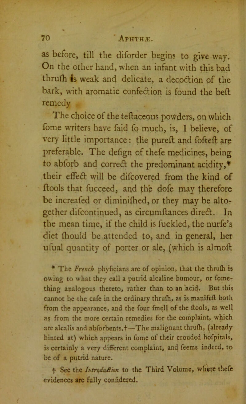 as before, till the diforder begins to give way. On the other hand, when an infant with this bad thrufh Is weak and delicate, a decodliqn of the bark, with aromatic confeftion is found the beft remedy The choice of the teftaceous powders, on which fome writers have faid fo much, is, I believe, of very little importance: the pureft and fofteft are preferable. The defign of thefe medicines, being to abforb and correft the predominant acidity,^ their effed; will be difcovered from the kind of ftools that fucceed, and the dofe may therefore be increafed or diminiflied, or they may be alto- gether difcontinued, as circumftances diredt. In the mean time, if the child is fuckled, the nurfe’s diet (hould be attended to, and in general, her ufual quantity of porter or ale, (which is almoft * The French phyficians are of opinion, that the thrufh is owing to what they call a putrid alcaline humour, or fome- thlng analogous thereto, rather than to an ‘acid. But this cannot be the cafe in the ordinary thrufh, as is manifeft both from the appearance, and the four fmell of the ftools, as well as from the more certain remedies for the complaint, which are akal’is and abforbents.+—The malignant thrufh, (already hinted at) which appears in fome of their crouded hofpitals, is certainly a very different complaint, and feems indeed, to be of a putrid nature. f See the hmduiikn to the Third Volume, where thefe evidences are fully conftdered.