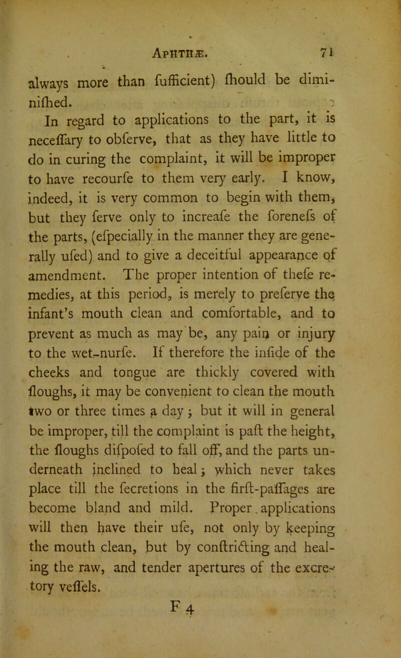 always more than fufficient) fliould be dimi- nifhed. ; In regard to applications to the part, it is neceflary to obferve, that as they have little to do in curing the complaint. It will be improper to have recourfe to them very early. I know, indeed, it is very common to begin with them, but they ferve only to increafe the forenefs of the parts, (efpecially in the manner they are gene- rally ufed) and to give a deceitful appearance qf amendment. The proper intention of thefe re- medies, at this period, is merely to preferye the infant’s mouth clean and comfortable, and to prevent as much as may be, any pain or injury to the wet-nurfe. If therefore the infide of the cheeks and tongue are thickly covered with floughs, it may be convenient to clean the mouth two or three times a day ; but it will in general be improper, till the complaint is paft the height, the floughs difpofed to fall off, and the parts un- derneath inclined to heal j which never takes place till the fecretlons in the firft-palfages are become bland and mild. Proper. applications will theri have their ufe, not only by keeping the mouth clean, but by conftriding and heal- ing the raw, and tender apertures of the excre-- tory velfels. F4