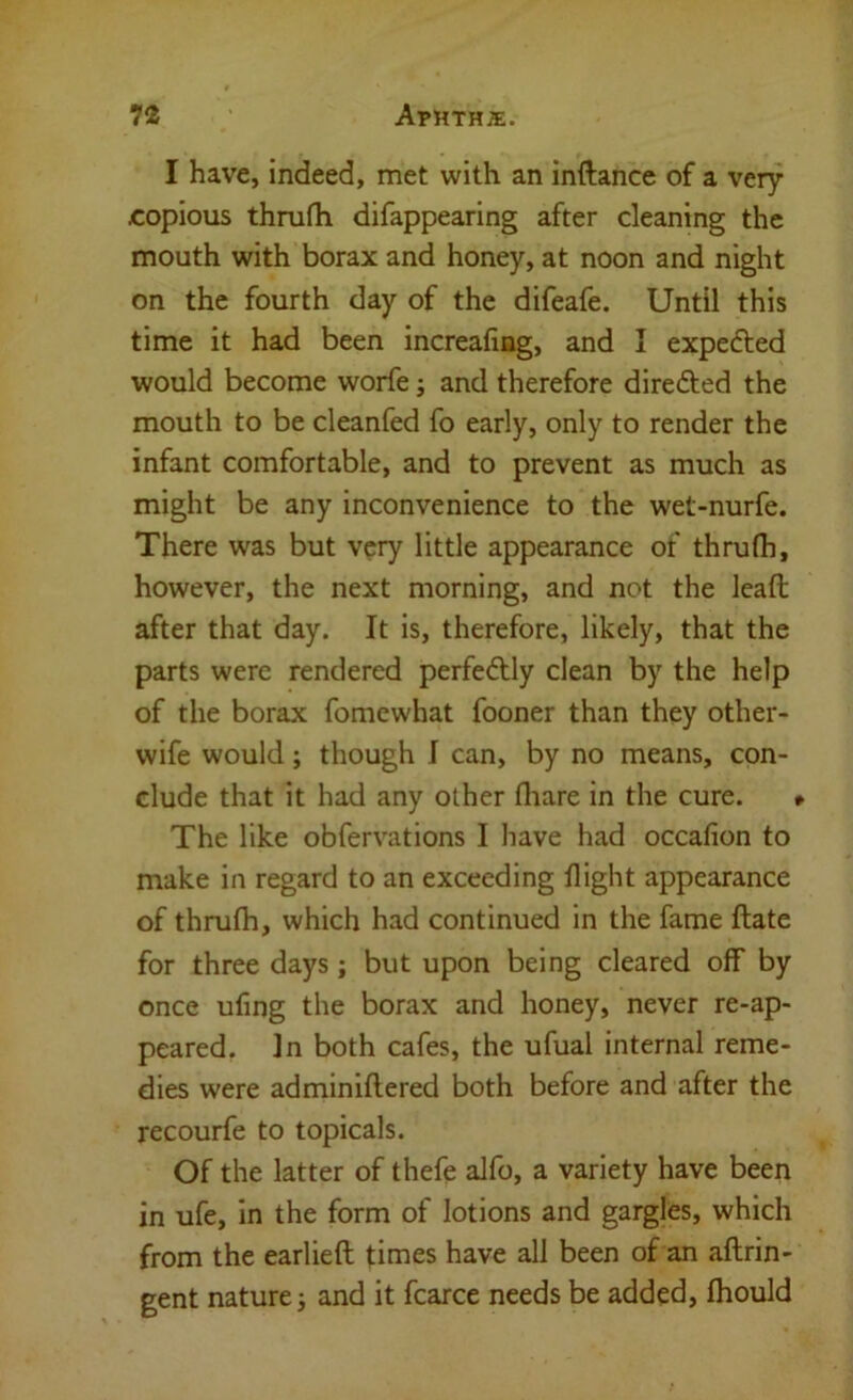 I have, indeed, met with an inftance of a very copious thrufh difappearing after cleaning the mouth with borax and honey, at noon and night on the fourth day of the difeafe. Until this time it had been increafing, and I expefted would become worfe; and therefore direfted the mouth to be cleanfed fo early, only to render the infant comfortable, and to prevent as much as might be any inconvenience to the wet-nurfe. There was but very little appearance of thrufh, however, the next morning, and not the leaft after that day. It is, therefore, likely, that the parts were rendered perfe6Uy clean by the help of the borax fomcwhat fooner than they other- wife would; though I can, by no means, con- clude that it had any other fliare in the cure. *■ The like obfervations I have had occafion to make in regard to an exceeding flight appearance of thrufh, which had continued in the fame ftate for three days; but upon being cleared off by once ufing the borax and honey, never re-ap- peared. In both cafes, the ufual internal reme- dies were adminiflered both before and after the recourfe to topicals. Of the latter of thefe alfo, a variety have been in ufe, in the form of lotions and gargles, which from the earlieft times have all been of an aftrin- gent nature; and it fcarce needs be added, fhould