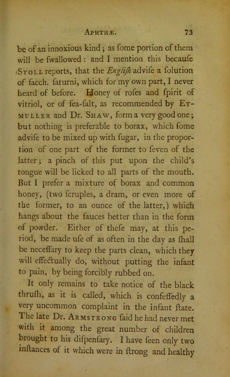 be of an innoxious kind; as fome portion of them will be fwallowed : and I mention this becaufe (Stoll reports, that the advife a folution of facch. faturni, which for my own part, I never heard of before. Honey of rofes and fpirit of vitriol, or of fea-falt, as recommended by Et- MULLER and Dr. Shaw, forma very good one; but nothing is preferable to borax, which fome advife to be mixed up with fugar, in the propor- tion of one part of the former to feven of the latter; a pinch of this put upon the child’s tongue will be licked to all parts of the mouth. But I prefer a mixture of borax and common honey, (two fcruples, a dram, or even more of the former, to an ounce of the latter,) which hangs about the fauces better than in the form of powder. Either of thefe may, at this pe- riod, be made ufe of as often in the day as fhall be neceflary to keep the parts clean, which they will elfedually do, without putting the infant to pain, by being forcibly rubbed on. It only remains to take notice of the black thrufli, as it is called, which is confefledly a very uncommon complaint in the infant ftate. The late Dr. Armstrong faid he had never met with it among the great number of children brought to his difpenfary. I have feen only two inftances of it which were in flrong and healthy
