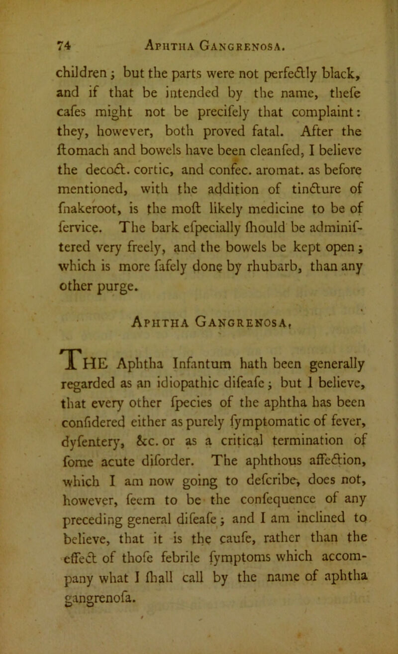 children; but the parts were not perfedlly black, and if that be intended by the name, thefe cafes might not be precifely that complaint; they, however, both proved fatal. After the ftomach and bowels have been cleanfed, I believe the decoA. cortic, and confec. aromat. as before mentioned, with the addition of tindlure of fnakeroot, is the moft likely medicine to be of fervice. The bark efpecially fliould be adminif- tered very freely, and the bowels be kept open; which is more fafely done by rhubarb, than any other purge. Aphtha Gangrenosa, The Aphtha Infantum hath been generally regarded as an idiopathic difeafej but 1 believe, that every other fpecies of the aphtha has been confidered either as purely fymptomatic of fever, dyfentery, See. or as a critical termination of fome acute diforder. The aphthous affeftion, which I am now going to deferibe, does not, however, feem to be the confequence of any preceding general difeafe ; and I am inclined to believe, that it is the caufe, rather than the effect of thofe febrile fyrnptoms which accom- pany what I fliall call by the name of aphtha gangrenofa.