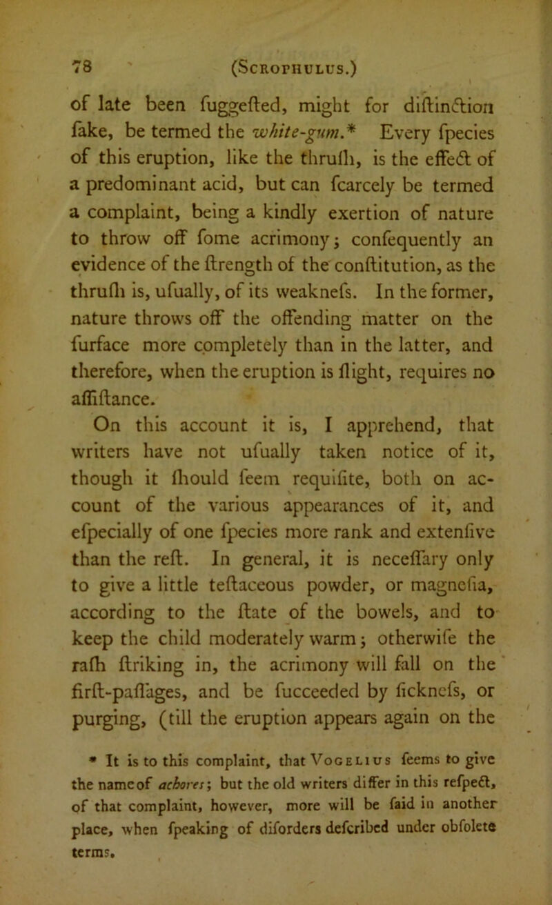 of late been fuggefted, might for diftinflioii lake, be termed the white-gum.* Every fpecies of this eruption, like the thrufli, is the effed; of a predominant acid, but can fcarcely be termed a complaint, being a kindly exertion of nature to throw off fome acrimony; confequently an evidence of the ftrength of the conflitution, as the thrufli is, ufually, of its vveaknefs. In the former, nature throws off the offending matter on the furface more completely than in the latter, and therefore, when the eruption is flight, requires no afli fiance. On this account it is, I apprehend, that writers have not ufually taken notice of it, though it Ihould feem requlfite, both on ac- count of the various appearances of it, and efpecially of one fpecies more rank and extenfive than the reft. In general, it is neceflary only to give a little teftaceous powder, or magncfia, according to the ftate of the bowels, and to keep the child moderately warm; otherwife the rafh ftriking in, the acrimony will fall on the firft-paflages, and be fucceeded by fickncfs, or purging, (till the eruption appears again on the • It is to this complaint, that Vogelius feems to give the name of achortf, but the old writers differ in this refpeft, of that complaint, however, more will be faid in another place, when fpeaking of diforders deferibed under obfolete terms.
