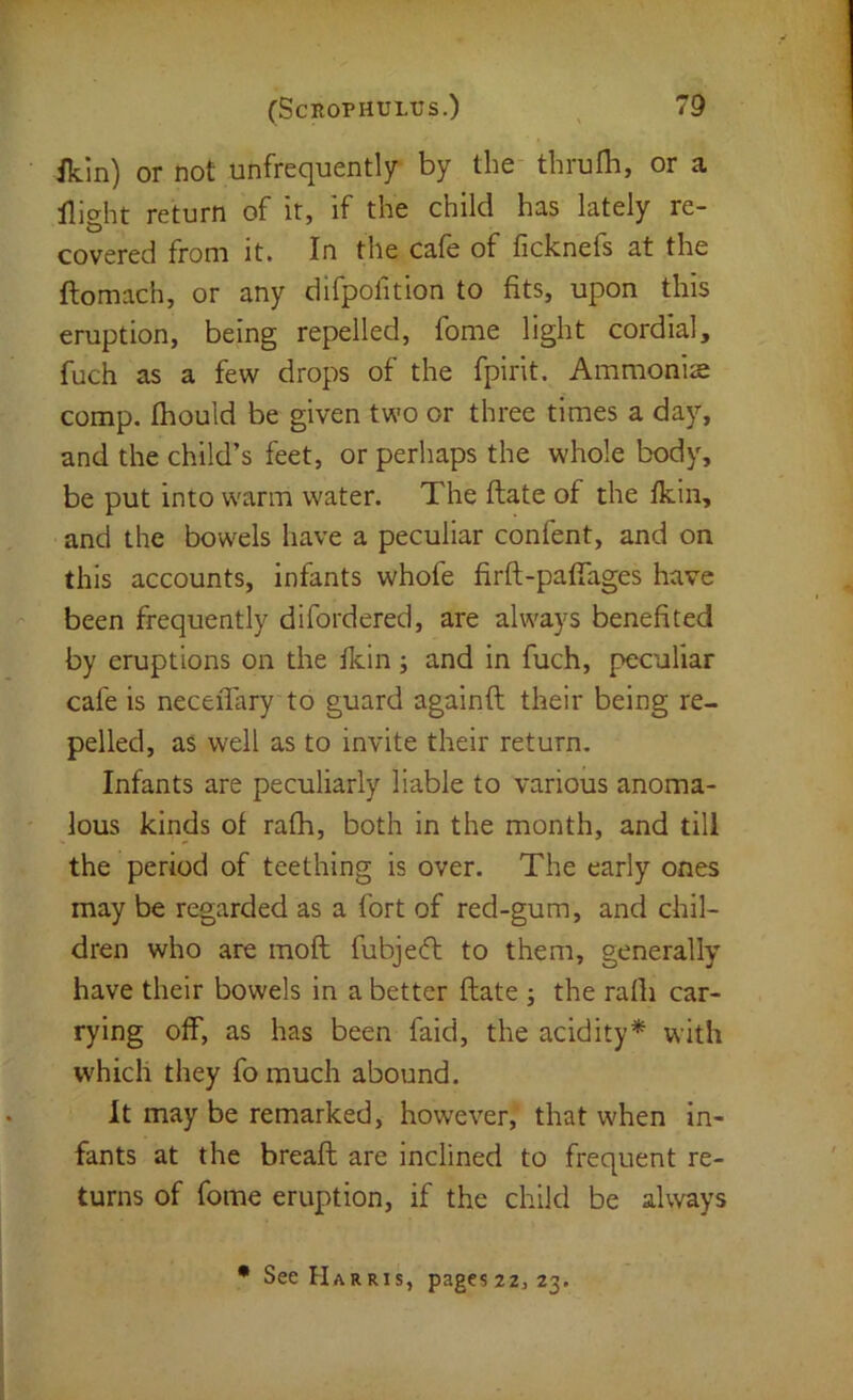 ikin) or not unfrequently by the thrulb, or a return of it, if the child has lately re- covered from it. In the cafe of ficknefs at the ftomach, or any difpolition to fits, upon this eruption, being repelled, fome light cordial, fuch as a few drops of the fpirit. Ammonias comp, fhould be given two or three times a day, and the child’s feet, or perhaps the whole body, be put into warm water. The ftate of the fkin, and the bowels have a peculiar confent, and on this accounts, infants whofe firft-paffages have '' been frequently difordered, are always benefited by eruptions on the fkin; and in fuch, peculiar cafe is neceiTary to guard againft their being re- pelled, as well as to invite their return. Infants are peculiarly liable to various anoma- ' lous kinds of rath, both in the month, and till the period of teething is over. The early ones may be regarded as a fort of red-gum, and chil- dren who are mofl fubjecft to them, generally have their bowels in a better ftate ; the rafli car- rying off, as has been faid, the acidity* with which they fo much abound. It may be remarked, however, that when in- fants at the breaft are inclined to frequent re- turns of fome eruption, if the child be always • See Harris, pageszz, 23.