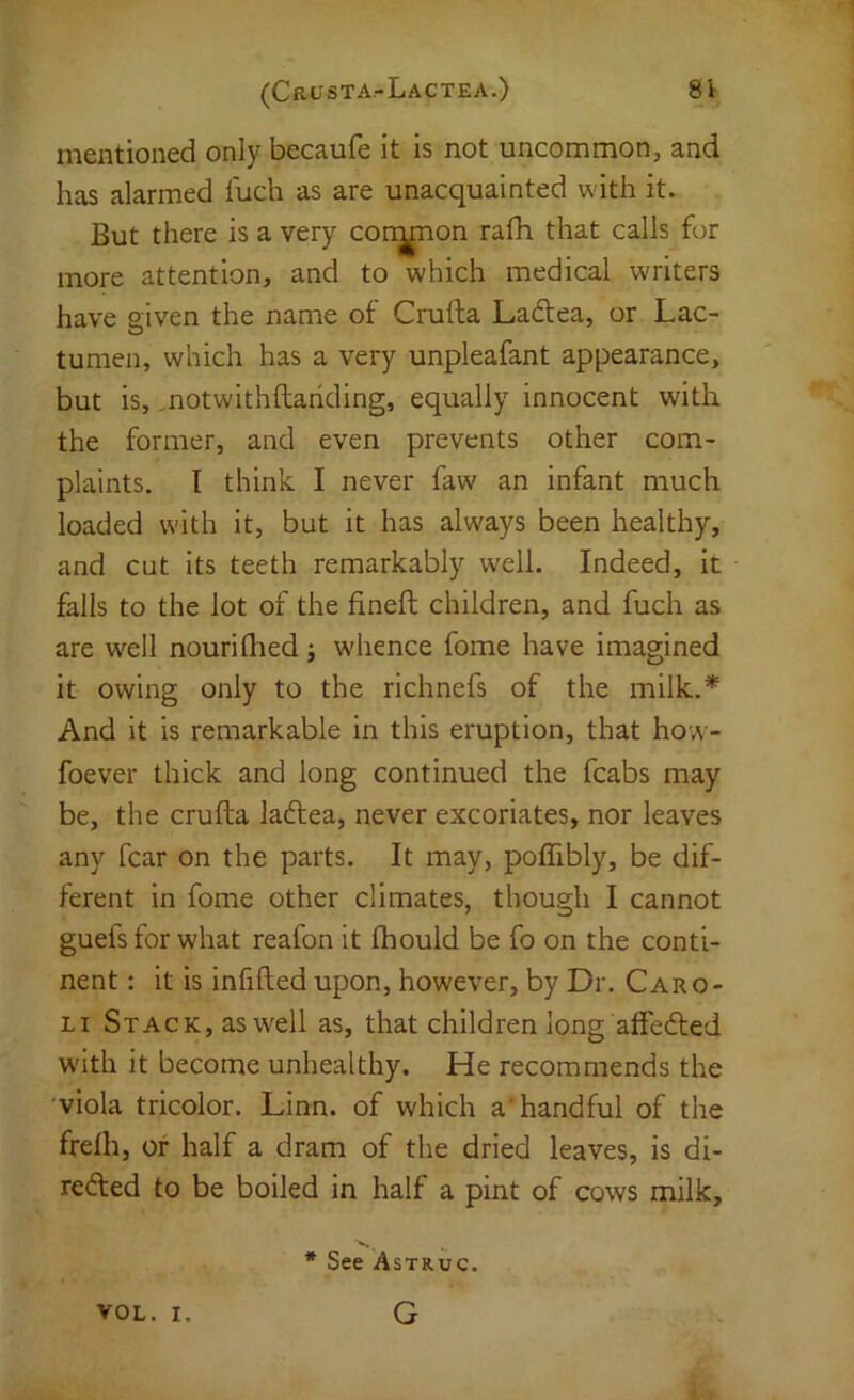 mentioned only becaufe it is not uncommon, and has alarmed I'uch as are unacquainted with it. But there is a very common rath that calls for more attention, and to which medical writers have eiven the name of Crufta Ladea, or Lac- O tunien, which has a very unpleafant appearance, but is, motwithftariding, equally innocent with the former, and even prevents other com- plaints. 1 think I never faw an infant much loaded with it, but it has always been healthy, and cut its teeth remarkably well. Indeed, it falls to the lot of the fineft children, and fuch as are well nourilhed; w'hence fome have imagined it owing only to the richnefs of the milk.* And it is remarkable in this eruption, that how- foever thick and long continued the fcabs may be, the crufta ladea, never excoriates, nor leaves any fear on the parts. It may, poflibly, be dif- ferent in fome other climates, though I cannot guefs for what reafon it ftiould be fo on the conti- nent : it is infifted upon, however, by Dr. Caro- Li Stack, as well as, that children long affeded with it become unhealthy. He recommends the 'viola tricolor. Linn, of which a'handful of the frefh, or half a dram of the dried leaves, is di- reded to be boiled in half a pint of cows milk. VOL. I. * See Astruc. G