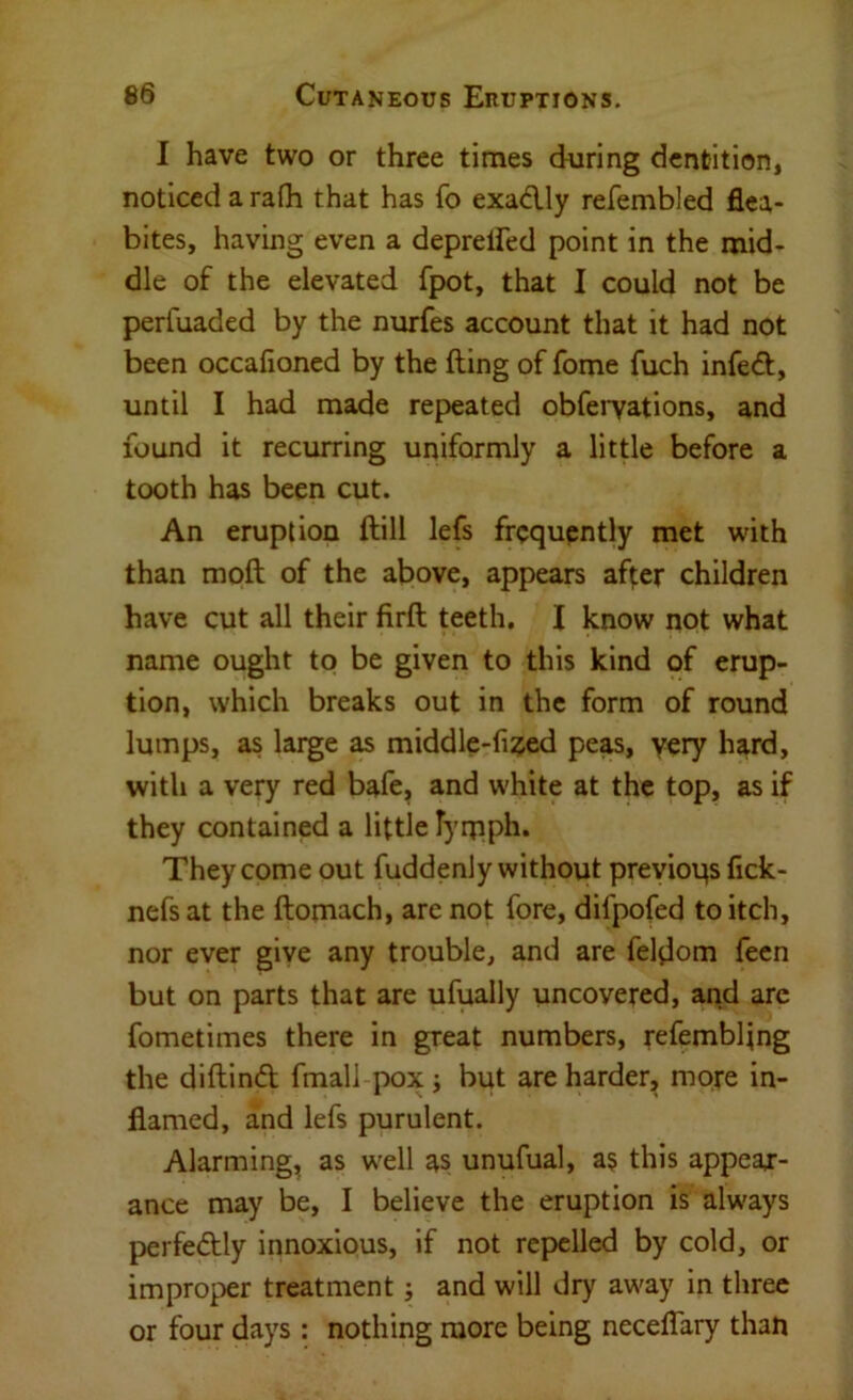 I have two or three times during dentition, noticed a rath that has fo exadly refembled flea- bites, having even a deprelFed point in the mid- dle of the elevated fpot, that I could not be perfuaded by the nurfes account that it had not been occalioned by the fting of fome fuch infedt, until I had made repeated obfeiTations, and found it recurring uniformly a little before a tooth has been cut. An eruption ftill lefs frequently met with than moft of the above, appears after children have cut all their firft teeth. I know not what name ought to be given to this kind of erup- tion, which breaks out in the form of round lumps, as large as middle-fi^jed peas, yery hard, with a very red bafe, and white at the top, as if they contained a little Tyniph. They come out fiiddenly without previous lick- nefs at the ftomach, are not fore, difpofed to itch, nor ever giye any trouble, and are feldom feen but on parts that are ufually uncovered, arid are fometimes there in great numbers, refembling the diftind: fmall pox j but are harder, more in- flamed, and lefs purulent. Alarming^ as well as unufual, as this appeaj- ance may be, I believe the eruption is always perfectly innoxious, if not repelled by cold, or improper treatment; and will dry away in three or four days : nothing more being neceflary than