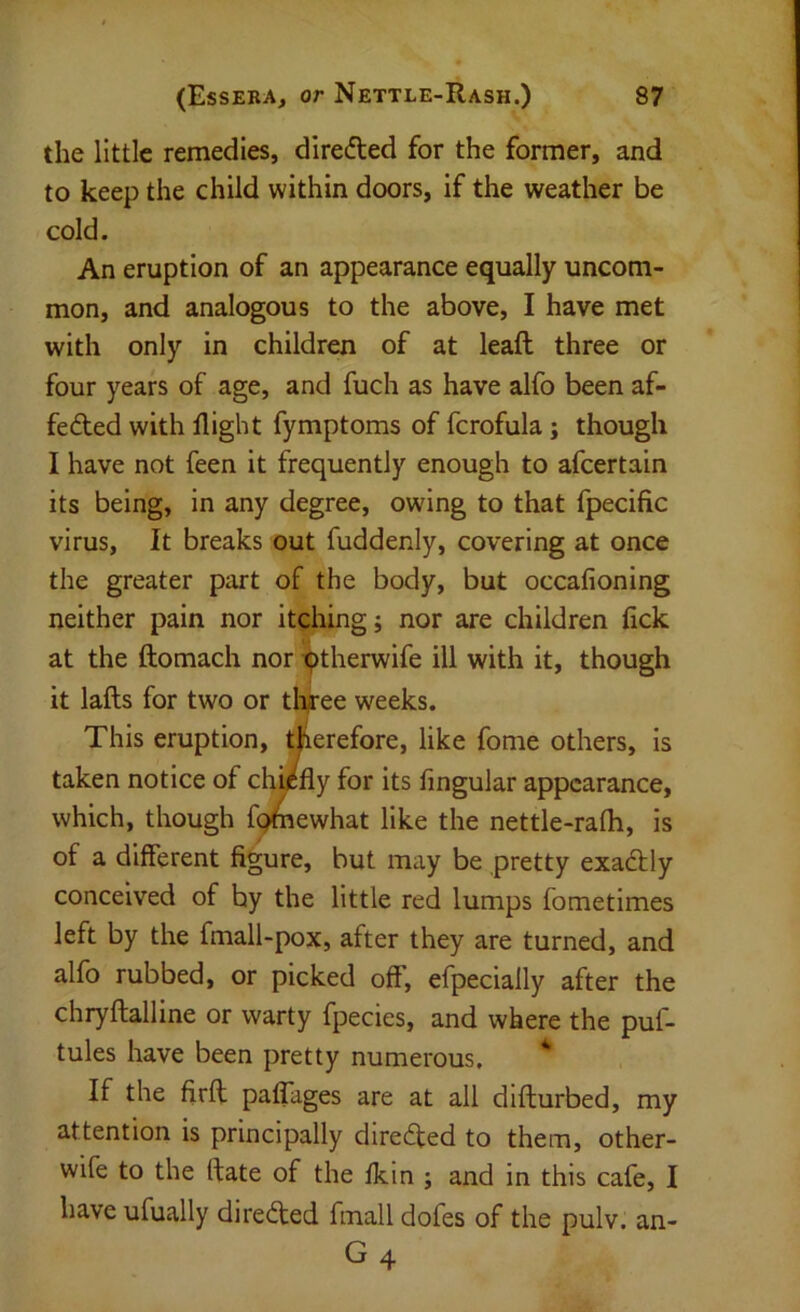 the little remedies, directed for the former, and to keep the child within doors, if the weather be cold. An eruption of an appearance equally uncom- mon, and analogous to the above, I have met with only in children of at leaft three or four years of age, and fuch as have alfo been af- feded with flight fymptoms of fcrofula; though I have not feen it frequently enough to afcertain its being, in any degree, owing to that fpecific virus, It breaks out fuddenly, covering at once the greater part of the body, but occafioning neither pain nor itghing; nor are children tick at the ftomach nor ^therwife ill with it, though it lafts for two or tl^ee weeks. This eruption, therefore, like fome others, is taken notice of chuffly for its lingular appearance, which, though f^ewhat like the nettle-rafh, is of a different figure, but may be pretty exadly conceived of by the little red lumps fometimes left by the fmall-pox, after they are turned, and alfo rubbed, or picked off, efpecially after the chryftalline or warty fpecies, and where the puf- tules have been pretty numerous. ^ If the firff paffages are at all difturbed, my attention is principally direded to them, other- wife to the (fate of the Ikin ; and in this cafe, I have ufually direded fmall dofes of the pulv. an-