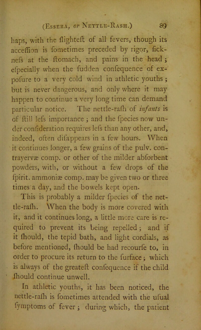 haps, with the llighteft of all fevers, though its acceffion is fometimes preceded by rigor, fick- nefs at the ftomach, and pains in the head ; efpecially when the fudden confequence of ex- pofure to a very cold wind in athletic youths; but is never dangerous, and only where it may happen to continue a very long time can demand particular notice. The nettle-radi of infants is of ftil) lefs importance ; and the fpecies now un- der confideration requires lefs than any other, and, indeed, often difappears in a few hours. When it continues longer, a few grains of the pulv. con- trayervje comp, or other of the milder abforbent powders, with, or without a few drops of the fpirit. ammonize comp, may be given two or three times a day, and the bowels kept open. This is probably a milder fpecies of the net- tle-raih. When the body is more covered with it, and it continues long, a little more care is re- quired to prevent its being repelled; and if it fliould, the tepid bath, and light cordials, as before mentioned, fliould be had recourfe to, in order to procure its return to the furface; which is always of the greateft; confequence if the child ‘ fliould continue unwell. In athletic youths, it has been noticed, the nettle-rafli is fometimes attended with the ufual fyniptoms of fever j during which, the patient