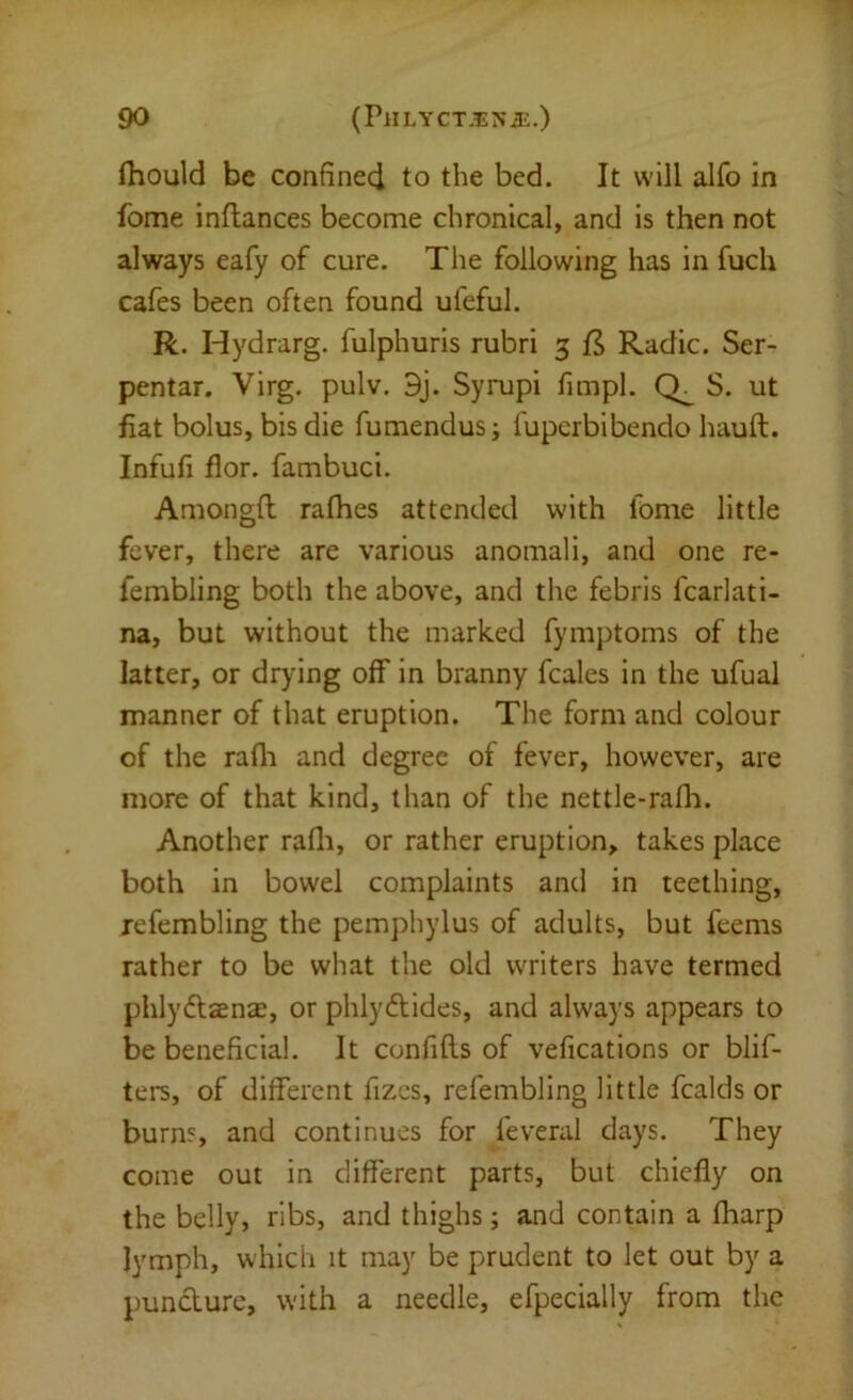 fliould be confined to the bed. It will alfo in fome inftances become chronical, and is then not always eafy of cure. The following has in fuch cafes been often found uleful. R. Hydrarg. fulphuris rubri 5 jfS Radic. Ser- pentar. Virg. pulv. 9j. Syrupi fimpl. S. ut fiat bolus, bis die fumendus; fuperbibendo hauft. Infufi flor. fambuci. Amongft rafhes attended with fome little fever, there are various anomali, and one re- fembling both the above, and the febris fcarlati- na, but without the marked fymptoms of the latter, or drying off in branny fcales in the ufual manner of that eruption. The form and colour of the rafli and degree of fever, however, are more of that kind, than of the nettle-rafli. Another rafli, or rather eruption, takes place both in bowel complaints and in teething, refembling the pemphylus of adults, but feems rather to be what the old writers have termed phlyftsenEB, or phlydlides, and always appears to be beneficial. It confifls of vefications or blif- tei's, of different fizcs, refembling little fcalds or burns, and continues for feveral days. They come out in different parts, but chiefly on the belly, ribs, and thighs; and contain a fharp lymph, which it may be prudent to let out by a puncture, with a needle, efpecially from the