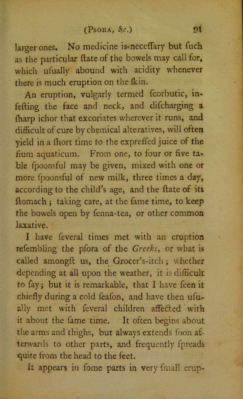 larger ones. No medicine is^necelfary but fuch as the particular ftate of the bowels may call for, which ufually abound with acidity whenever there is much eruption on the Ikin. An eruption, vulgarly termed fcorbutic, in- fefting the face and neck, and difcharging a (harp ichor that excoriates wherever it runs, and difficult of cure by chemical alteratives, will often yield in a Ihort time to the exprefled juice of the fium aquaticum. From one, to four Or five ta-^ ble fpoonsful may be given, mixed with one or more fpoonsful of new milk, three times a day, according to the child’s age, and the ftate of its ftomach; taking care, at the fame time, to keep the bowels open by fenna-tea, or other common laxative. I have feveral times met with an eruption refembling the pfora of the Greeks, or what is called amongft us, the Grocer’s-itch; whether depending at all upon the weather, it is difficult to fay ; but it is remarkable, that I have feen it chiefly during a cold feafon, and have then ufu.- ally met with feveral children affeded w'ith it about the fame time. It often begins about tlie arms and thighs, but always extends foon af- terwards to other parts, and frequently fpreads quite from the head to the feet. It appears in fomc parts in very fmall erup-