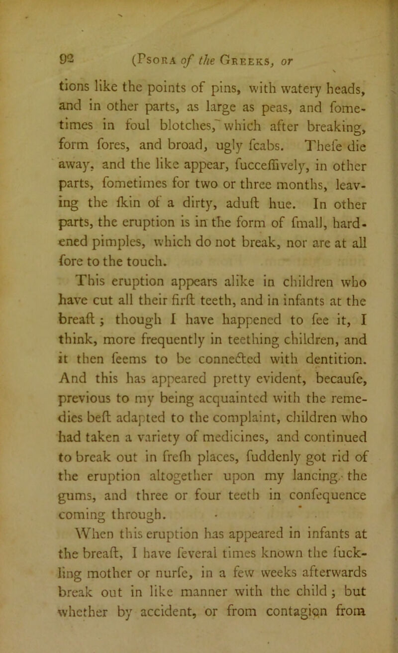s tions like the points of pins, with watery heads, and in other parts, as large as peas, and fome- times in foul blotches,'which after breaking, form fores, and broad, ugly fcabs. Thefe die away, and the like appear, fucceffively, in other parts, fometimes for two or three months, leav- ing the fkin of a dirty, aduft hue. In other parts, the eruption is in the form of fmall, hard- ened pimples, which do not break, nor are at all fore to the touch. This eruption appears alike in children who have cut all their firfl: teeth, and in infants at the bread;; though I have happened to fee it, I think, more frequently in teething children, and it then feems to be connefted with dentition. And this has appeared pretty evident, becaufe, previous to my being acquainted wdth the reme- dies bed; adapted to the complaint, children who had taken a variety of medicines, and continued to break out in fredi places, fuddenly got rid of the eruption altogether upon my lancing - the gums, and three or four teeth in confequence coming through. When this eruption has appeared in infants at the bread:, I have feveral times known the fuck- ling mother or nurfe, in a few weeks afterwards break out in like manner with the child j but whether by accident, or from contagiqn from