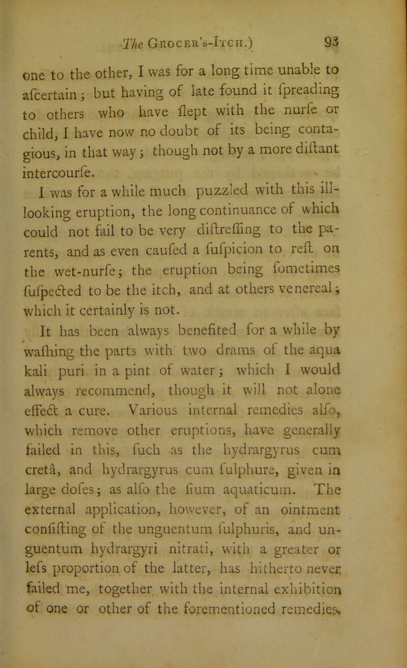 one to the other, I was for a long time unable to alcertain but having of late found it fjpreading to others who have flept with the nurfe or child, I have now no doubt of its being conta- gious, in that way j though not by a more diftant intercourfe. 1 was for a while much puzzled with this ill- looking eruption, the long continuance of which could not fail to be very diftreffing to the pa- rents, and as even caufed a fufpicion to reft on the wet-nurfej the eruption being lometimes fufpefted to be the itch, and at others venereal; which it certainly is not. It has been always benefited for a while by wafiiing the parts with two drams of the aqua kali puri in a pint of water; which I would always recommend, though it will not alone effedt a cure. Various internal remedies alfo, which remove other eruptions, have generally failed in this, fuch as the hydrargyrus cum creta, and hydrargyrus cum fulphure, given in large dofes; as alfo the fium aquaticum. The external application, however, of an ointment confiding of the unguentum fulphuris, and un- guentum hydrargyri nitrati, with a greater or lefs proportion of the latter, has hitherto never, failed me, together with the internal exhibition of one or other of the forementioned remedies^