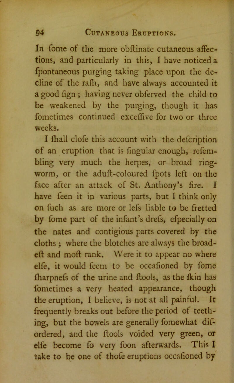 In fome of the more obftinate cutaneous affec- tions, and particularly in this, I have noticed a fpontaneous purging taking place upon the de- cline of the rafli, and have always accounted it a good fign ; having never obferved the child to be weakened by the purging, though it has fometimes continued exceffive for two or three weeks. I lhall clofe this account with the defcription of an eruption that is fingular enough, refem- bling very much the herpes, or broad ring- worm, or the aduft-coloured fpots left on the face after an attack of St. Anthony’s fire. I have feen it in various parts, but I think only on fuch as are more or lefs liable to be fretted by fome part of the inflint’s drefs, efpecially on the nates and contigious parts covered by the cloths; where the blotches are always the broad- eft and moft rank. Were it to appear no where elfe, it would feem to be occafioned by fome fliarpnefs of the urine and ftools, as the fkin has fometimes a very heated appearance, though the eruption, I believe, is not at all painful. It frequently breaks out before the period of teeth- ing, but the bowels are generally fomewhat dis- ordered, and the ftools voided very green, or elfe become fo very foon afterwards. This I take to be one of thofe eruptions occafioned by