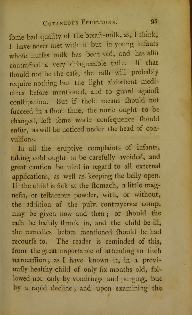 fome bad quality of the breaft-milk, as, I think, I have never met with it but in young infants whofe nurles milk has been old, and has alfo contrafted a very difagreeable tafte. If that fliould not be the cafe, the ralh will probably require nothing but the light abforbent medi- cines before mentioned, and to guard againft; conftipation. But if thefe means fliould not fucceed in a fliort time, the nurfe ought to be changed, left fome worfe conlequence fliould enfue, as will be noticed under the head of con- vulfions. In all the eruptive complaints of Infants, taking cold ought to be carefully avoided, and great caution be ufed in regard to all external applications, as well as. keeping the belly open. If the child is lick at the ftomach, a little mag- nefia, or teftaceous powder, with, or without, the addition of the pulv. contrayerv^ comp, may be given now and then; or fliould the rafli be haftily ftruck in, and the child be ill, the remedies before mentioned Ihould be had recourfe to. The reader is reminded of this, from the great importance of attending to fuch retroceffion; as I have known it, in a previ- oufly healthy child of only fix months old, fol- lowed not only by vomitings and purging, but by a rapid decline j and upon examining the