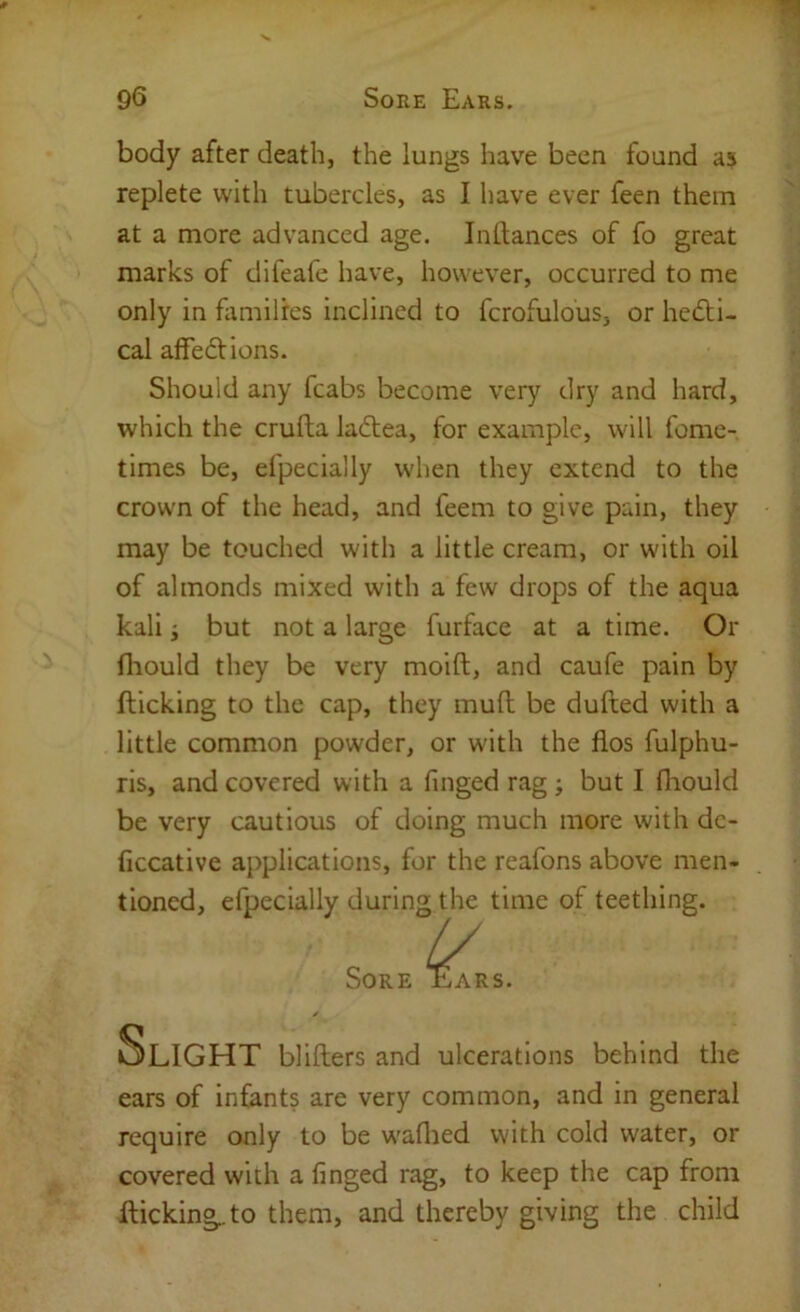 body after death, the lungs have been found aj replete with tubercles, as I have ever feen them at a more advanced age. Indances of fo great marks of difeafe have, however, occurred to me only in fiimilres inclined to fcrofulous, or hedti- cal affedlions. Should any fcabs become very dry and hard, which the crufta ladtea, for example, will feme- times be, efpecially when they extend to the crown of the head, and feem to give pain, they may be touched with a little cream, or with oil of almonds mixed with a few drops of the aqua kali i but not a large furface at a time. Or fliould they be very moift, and caufe pain by flicking to the cap, they mud be dufted with a little common powder, or with the flos fulphu- ris, and covered with a Tinged rag; but I fliould be very cautious of doing much more with dc- ficcative applications, for the reafons above men- tioned, efpecially during the time of teething. ears of infants are very common, and in general require only to be w'aflied with cold water, or covered with a finged rag, to keep the cap from flicking.to them, and thereby giving the child blillers and ulcerations behind the