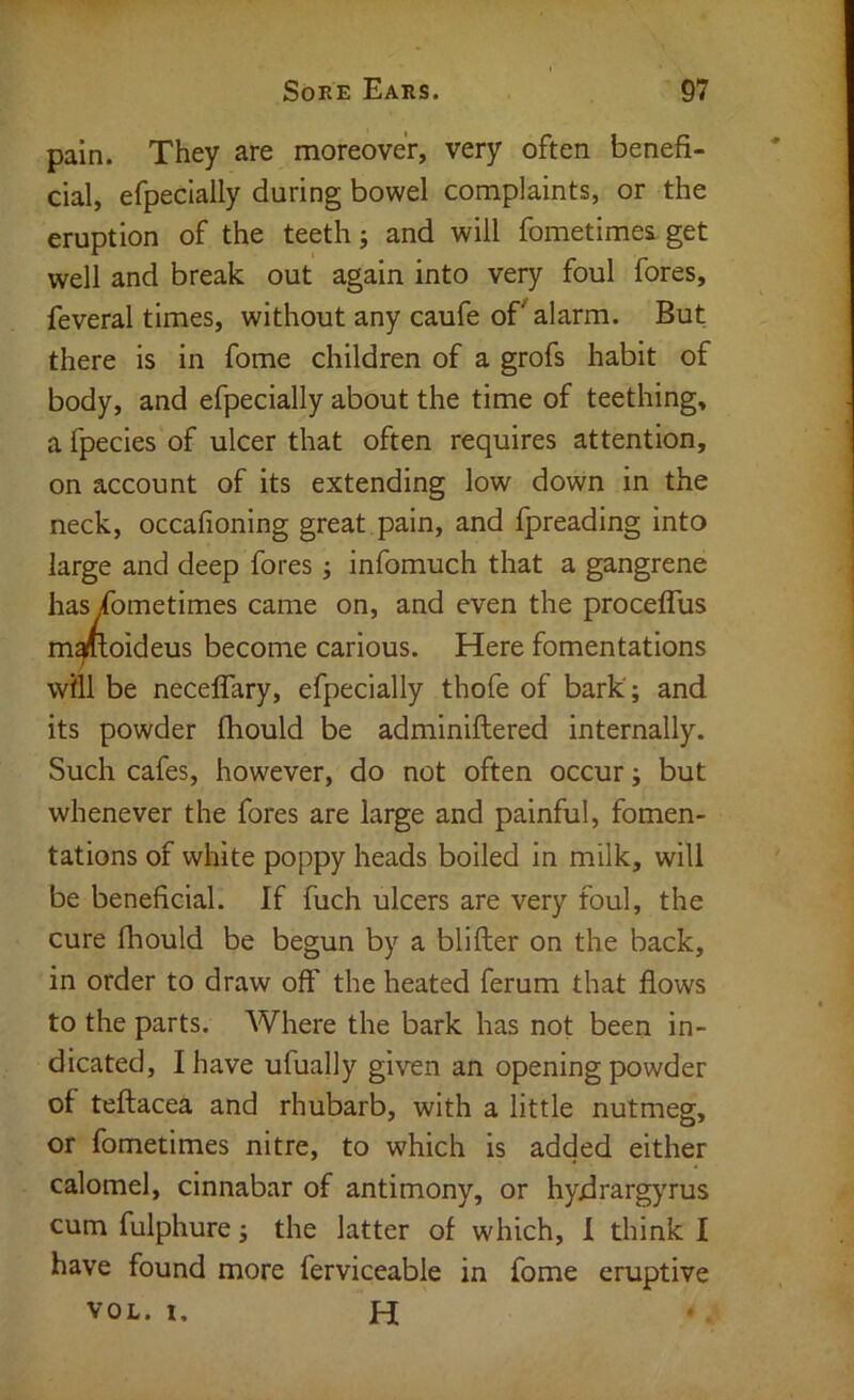 pain. They are moreover, very often benefi- cial, efpeclally during bowel complaints, or the eruption of the teeth j and will fometimea get well and break out again into very foul fores, feveral times, without any caufe of alarm. But there is in fome children of a grofs habit of body, and efpecially about the time of teething, a fpecies of ulcer that often requires attention, on account of its extending low down in the neck, occafioning great pain, and fpreading into large and deep fores ; infomuch that a gangrene hasyfometimes came on, and even the procefTus m^oideus become carious. Here fomentations will be neceffary, efpecially thofe of bark; and its powder fhould be adminiftered internally. Such cafes, however, do not often occur; but whenever the fores are large and painful, fomen- tations of white poppy heads boiled In milk, will be beneficial. If fuch ulcers are very foul, the cure fhould be begun by a blifler on the back, in order to draw oft' the heated ferum that flows to the parts. Where the bark has not been in- dicated, I have ufually given an opening powder of teftacea and rhubarb, with a little nutmeg, or fometimes nitre, to which is added either calomel, cinnabar of antimony, or hydrargyrus cum fulphure; the latter of which, 1 think I have found more ferviceable in fome eruptive VOL. 1. H
