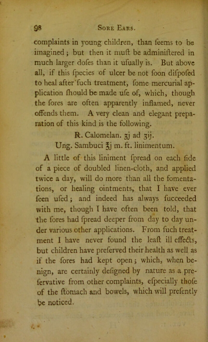 complaints in young children, than feems to be imagined; but then it muft be adminillered in much larger dofes than it ufually is. But above all, if this fpecies of ulcer be not foon difpofed to heal after'fuch treatment, fome mercurial ap- plication fliouldbemade ufe of, which, though the fores are often apparently inflamed, never offends them. A very clean and elegant prepa- ration of this kind is the following. R. Calomelan. sy ad ^ij. Ung. Sambuci m. ft. linimentum. A little of this liniment fpread on each fide of a piece of doubled linen-cloth, and applied twice a day, will do more than all the fomenta- tions, or healing ointments, that I have ever feen ufed j and indeed has always fucceeded with me, though I have often been told, that the fores had fpread deeper from day to day un- der various other applications. From fuch treat- ment 1 have never found the lead ill cffedls, but children have preferved their health as well as if the fores had kept open; which, when be- nign, are certainly defigned by nature as a pre- fervative from other complaints, efpecially thofe of the flomach and bowels, which will prefcntly be noticed.