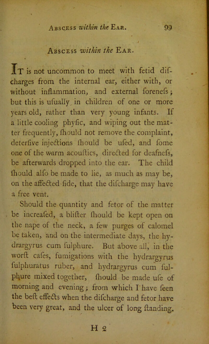 Abscess within the Ear. It is not uncommon to meet with fetid dif- charges from the internal ear, either with, or without inflammation, and external forenefs; but this is ufually^ in children of one or more years old, r^ither than very young infants. If a little cooling phyfic, and wiping out the mat- ter frequently, fhould not remove the complaint, deterfive injedtions fhould be ufed, and fome one of the warm acouftics, directed for deafnefs, be afterwards dropped into the ear. The child fhould alfo be made to lie, as much as may be, on the affefted fide, that the difcharge may have a free vent. Should the quantity and fetor of the matter , be increafed, a blifter fliould be kept open on the nape of the neck, a few purges of calomel be taken, and on the intermediate days, the hy- drargyrus cum fulphure. But above all, in the worft cafes, fumigations with the hydrargyrus fulphuratus ruber, and hydrargyrus cum ful- phure mixed together, fliould be made ufe of morning and evening ; from which I have feen the beft eflefls when the difcharge and fetor have been very great, and the ulcer of long flanding.