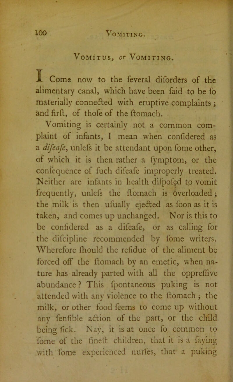 VoMiTus, or Vomiting. I Come now to the feveral diforders of the alimentary canal, which have been faid to be fo materially conne(5ted with eruptive complaints j and firll, of thofe of the ftomach. Vomiting is certainly not a common com- plaint of infants, I mean when confidered as a difeafe^ unlefs it be attendant upon forne other, of which it is then rather a fymptom, or the confequence of fuch difeafe improperly treated. !Neither are infants in health difpofgd to vomit frequently, unlefs the ftomach is Overloaded; the milk is then ufually ejedted as foon as it is taken, and comes up unchanged. Nor is this to be confidered as a difeafe, or as calling for the difcipline recommended by fome writers. Wherefore fhould the refidue of the aliment be forced off the ftomach by an emetic, when na- ture has already parted with all the opprellive abundance ? This fpontaneous puking is not attended with any violence to the ftomach ; the milk, or other food feems to come up without any fenfible adtion of the part, or the child being lick. Nay, it is at once fo common to Ibme of the ftnell children, that it is a faying with fome experienced nurfes, that a puking