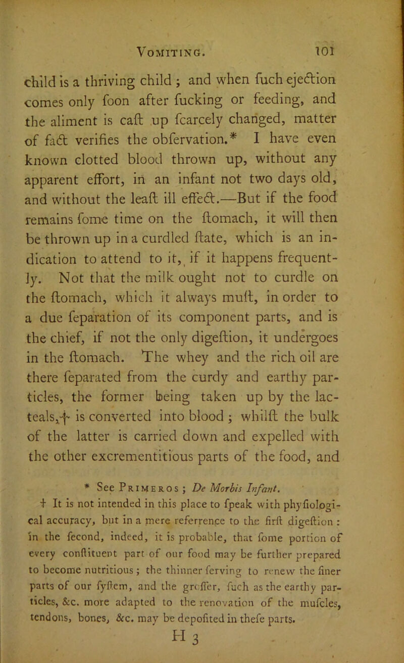 child is a thriving child ; and when fuch ejeftion comes only foon after fucking or feeding, and the aliment is caft up fcarcely changed, matter of fadt verifies the obfervation.* I have even known clotted blood thrown up, without any apparent effort, in an infant not two days old, and without the leaft ill effedt.—But if the food remains fome time on the flomach, it will then be thrown up in a curdled ftate, which is an in- dication to attend to it, if it happens frequent- ly. Not that the milk ought not to curdle on the ftornach, which it always mull;, in order to a due feparation of its component parts, and is the chief, if not the only digeflion, it undergoes in the flomach. The whey and the rich oil are there feparated from the curdy and earthy par- ticles, the former being taken up by the lac- teals^-f is converted into blood ; whilfl the bulk of the latter is carried down and expelled with the other excrementitious parts of the food, and * See Primeros; De Morbis Infarit. + It is not intended in this place to fpeak with phyfiologi- cal accuracy, but in a mere referrenpe to the firft digeftion : in the fecond, indeed, it is probable, that fome portion of every conflituent part of our food may be further prepared to become nutritious ; the thinner ferving to renew the finer parts of our fyftem, and the grcfier, fuch as the earthy par- ticles, &c. more adapted to the renovation of the mufcles, tendons, bones, &c. may be depofited in thefe parts. H 3