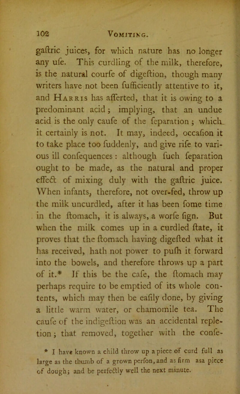 gaftric juices, for which nature has no longer any ufe. This curdling of the milk, therefore, is the natural courfe of digeftion, though many writers have not been fufficiently attentive to it, and Harris has afferted, that it is owing to a predominant acid j implying, that an undue acid is the only caufe of the feparation ; whicli_ it certainly is not. It may, indeed, occafion it to take place too fuddenly, and give rife to vari- ous ill confequences : although fuch feparation ought to be made, as the natural and proper effedt of mixing duly with the gaftric juice. When infants, therefore, not over-fed, throw up the milk uncurdled, after it has been fome time in the ftomach, it is always, a worfe fign. But when the milk comes up in a curdled ftate, it proves that the ftomach having digefted what it has received, hath not power to pulh it forward into the bowels, and therefore throws up a part of it.* If this be the cafe, the ftomach may perhaps require to be emptied of its whole con- tents, which may then be eafily done, by giving a little w^arm water, or chamomile tea. The caufe of the indigeftion was an accidental reple- tion ; that removed, together with the confe- * I have known a child throw up apiece of curd full as large as the thumb of a grown perfon.and as firm asa piece of dough; and be perfectly well the next minute.