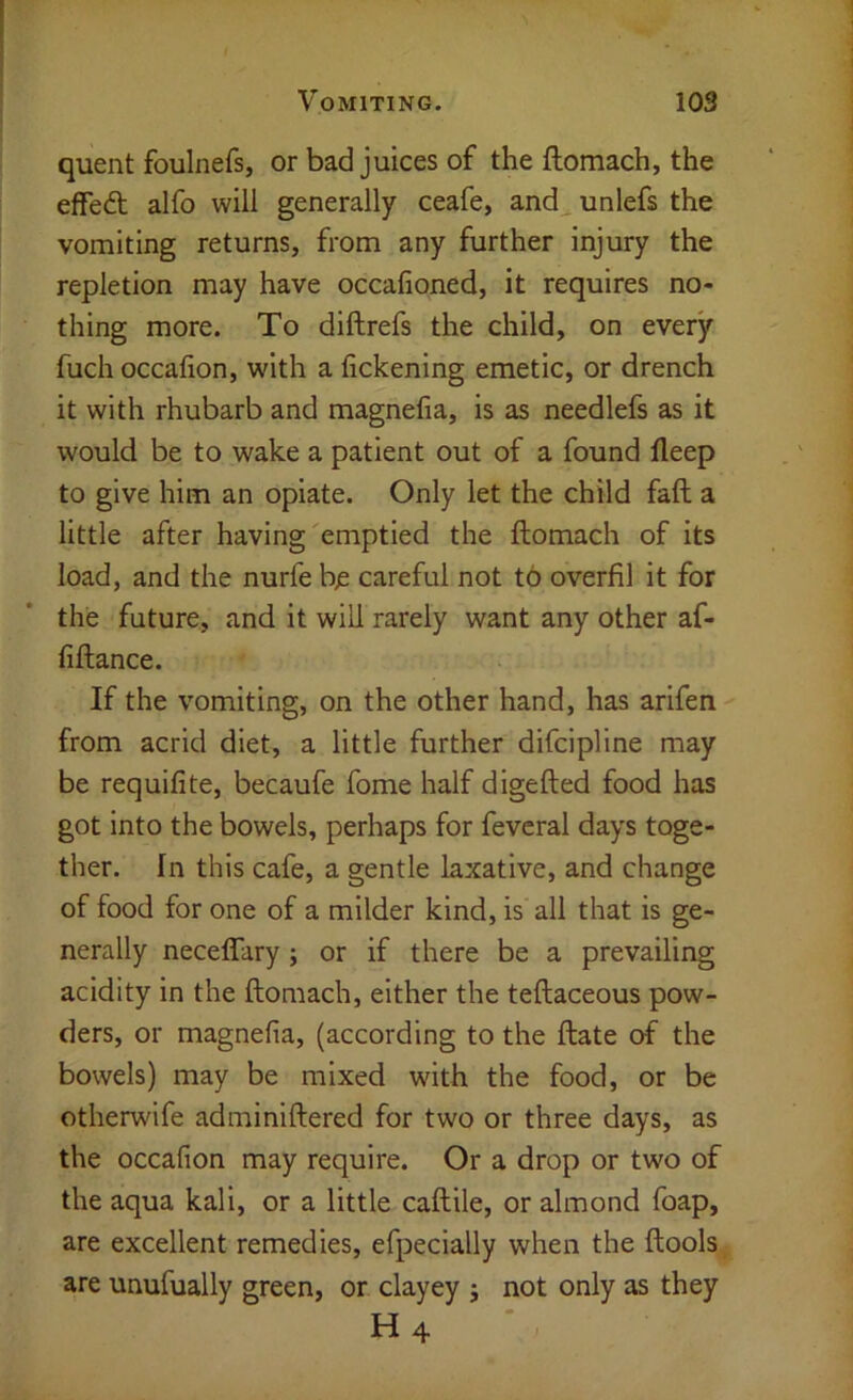quent foulnefs, or bad juices of the ftomach, the effedt alfo will generally ceafe, and unlefs the vomiting returns, from any further injury the repletion may have occafioned, it requires no- thing more. To diftrefs the child, on every fuch occalion, with a fickening emetic, or drench it with rhubarb and magnefia, is as needlefs as it would be to wake a patient out of a found fleep to give him an opiate. Only let the child fall a little after having'emptied the ftomach of its load, and the nurfe bjs careful not to overfil it for the future, and it will rarely want any other af- fiftance. If the vomiting, on the other hand, has arifen from acrid diet, a little further difcipline may be requifite, becaufe fome half digefted food has got into the bowels, perhaps for feveral days toge- ther. In this cafe, a gentle laxative, and change of food for one of a milder kind, is all that is ge- nerally neceflary; or if there be a prevailing acidity in the ftomach, either the teftaceous pow- ders, or magnefia, (according to the ftate of the bowels) may be mixed with the food, or be otherwife adminiftered for two or three days, as the occafion may require. Or a drop or two of the aqua kali, or a little caftile, or almond foap, are excellent remedies, efpecially when the ftools are unufually green, or clayey j not only as they H4