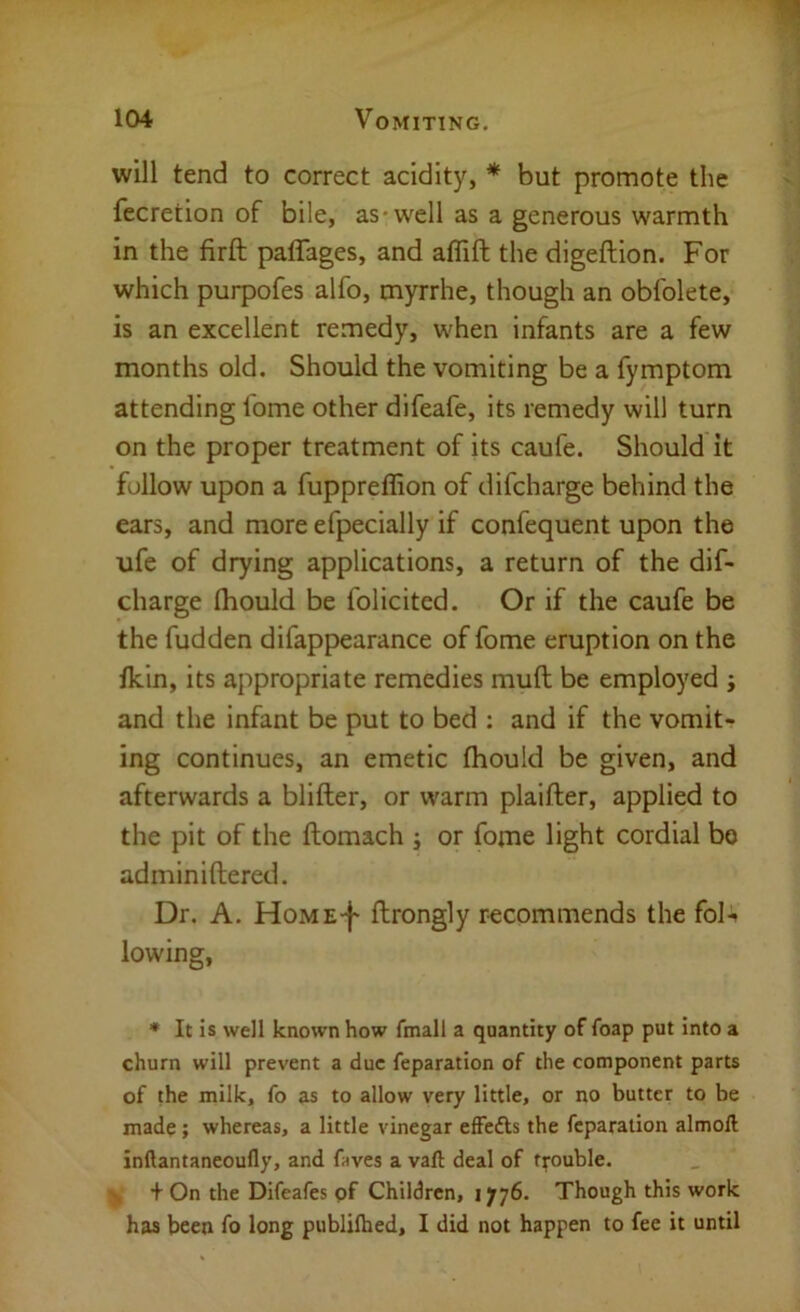 will tend to correct acidity, * but promote the fecretion of bile, as* well as a generous warmth in the firft palTages, and aflift the digeftion. For which purpofes alfo, myrrhe, though an obfolete, is an excellent remedy, when infants are a few months old. Should the vomiting be a fymptom attending fome other difeafe, its remedy will turn on the proper treatment of its caufe. Should it follow upon a fuppreffion of difcharge behind the ears, and more efpecially if confequent upon the ufe of drying applications, a return of the dif- charge fhould be folicited. Or if the caufe be the fudden difappearance of fome eruption on the fkin, its appropriate remedies mull be employed ; and the infant be put to bed : and if the vomit- ing continues, an emetic fhould be given, and afterwards a blifter, or warm plaifter, applied to the pit of the ftomach ; or fome light cordial bo adminiftered. Dr. A. HoME-j* flrongly recommends the fol-» lowing, * It is well known how fmall a quantity of foap put into a churn will prevent a due reparation of the component parts of the milk, fo as to allow very little, or no butter to be made; whereas, a little vinegar effefts the reparation almoll inllantaneoufly, and faves a vail deal of trouble. ^ + On the Difeafes of Children, i yy6. Though this work has been fo long publilhed, I did not happen to fee it until