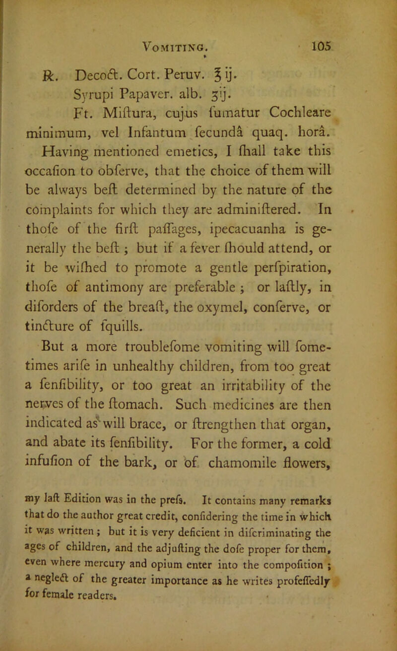 R. Decoft. Cort. Peruv. Syrupi Papaver. alb, Ft. Miftura, cujus I'umatur Cochleare minimum, vel Infantum ^fecunda quaq. hora. Having mentioned emetics, I fliall take this occafion to obferve, that the choice of them will be always bed determined by the nature of the complaints for which they are adminiftered. In thofe of the firft palTages, ipecacuanha is ge- nerally the bed ; but if a fever Ihould attend, or it be wifhed to promote a gentle perfpiration, thofe of antimony are preferable ; or ladly, in diforders of the bread, the oxymel, conferve, or tindure of fquills. But a more troublefome vomiting will fome- times arid in unhealthy children, from too great a fenfibility, or too great an irritability of the nerves of the domach. Such medicines are then indicated as'will brace, or drengthen that organ, and abate its fenfibility. For the former, a cold infufion of the bark, or of chamomile flowers, Hiy laft Edition was in the prefs. It contains many remarks that do the author great credit, confidering the time in which it was written ; but it is very deficient in diferiminating the ages of children, and the adjufting the dofe proper for them, even where mercury and opium enter into the compofition ; a negleft of the greater importance as he writes profefledly for female readers.