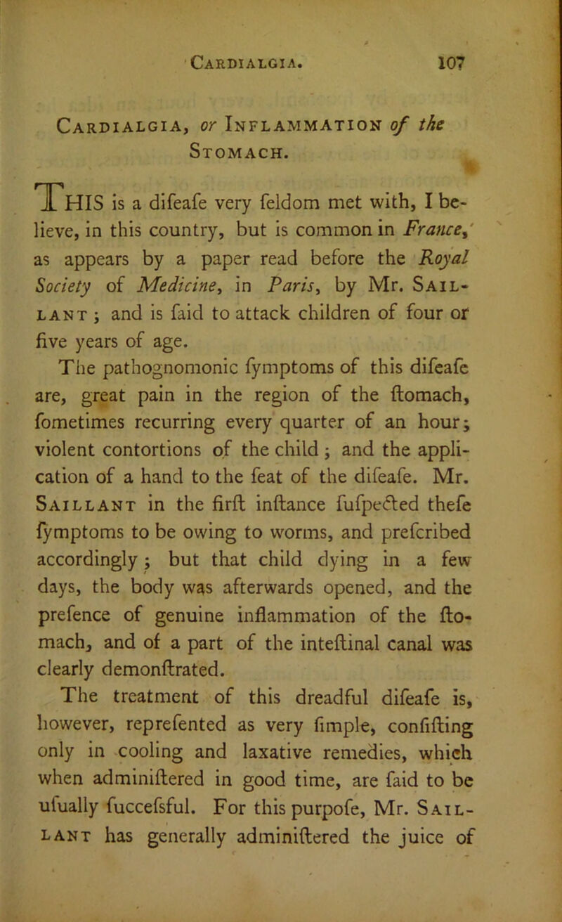 Cardialgia, or Inflammation of the Stomach. This is a difeafe very feldom met with, I be- lieve, in this country, but is common in France^' as appears by a paper read before the Royal Society of Medicine^ in Paris^ by Mr. Sail- lant ; and is faid to attack children of four of five years of age. The pathognomonic fymptoms of this difeafe are, great pain in the region of the ftomach, fometimes recurring every quarter of an hour; violent contortions of the child ; and the appli- cation of a hand to the feat of the difeafe. Mr. Saillant in the firft inftance fufpedled thefe fymptoms to be owing to worms, and prefcribed accordingly; but that child dying in a few days, the body was afterwards opened, and the prefence of genuine inflammation of the fto- mach, and of a part of the inteftinal canal was clearly demonftrated. The treatment of this dreadful difeafe is, however, reprefented as very Ample, confifting only in cooling and laxative remedies, which when adminiftered in good time, are faid to be ufually fuccefsful. For this purpofe, Mr. Sail- lant has generally adminiftered the juice of