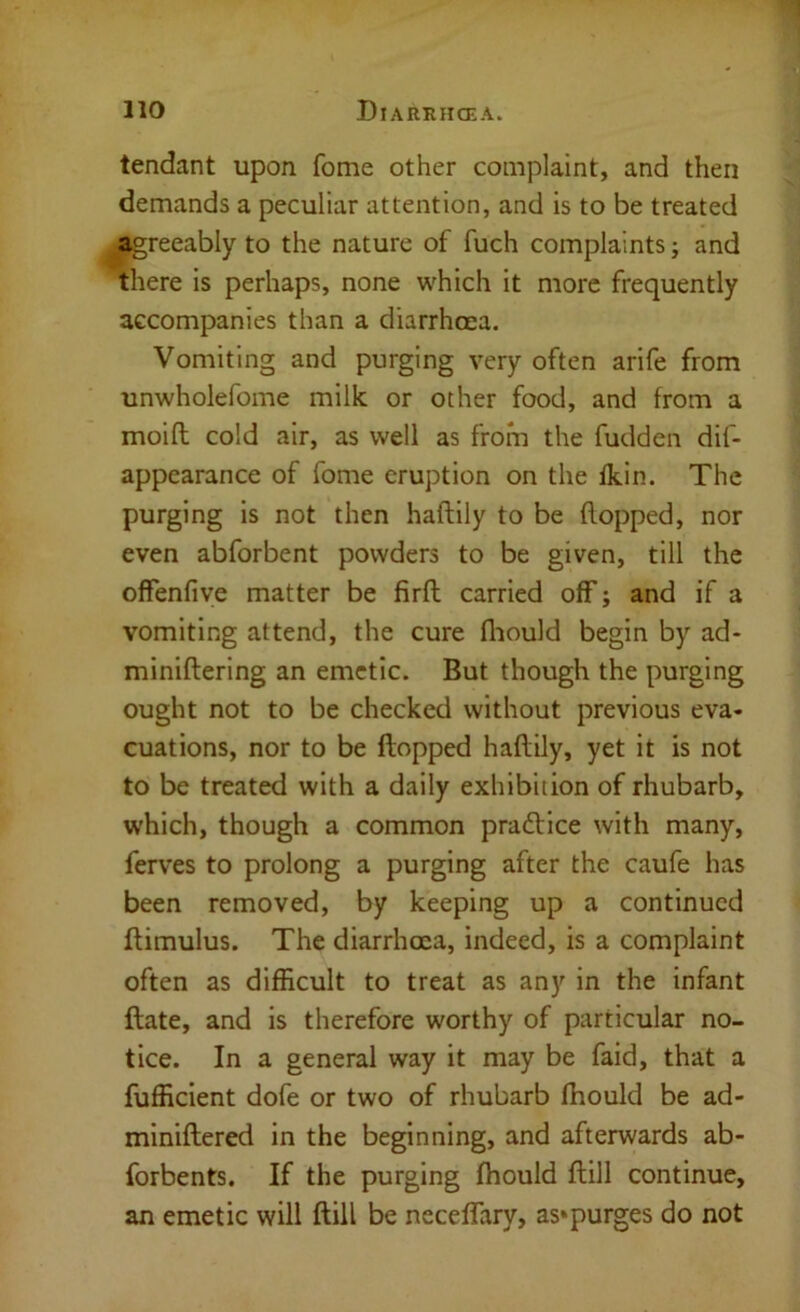 tendant upon fome other complaint, and then demands a peculiar attention, and is to be treated agreeably to the nature of fuch complaints; and there is perhaps, none which it more frequently accompanies than a diarrhcea. Vomiting and purging very often arife from unwholefome milk or other food, and from a moift cold air, as well as from the fudden dif- appearance of fome eruption on the fkin. The purging is not then haffcily to be flopped, nor even abforbent powders to be given, till the offenfive matter be firft carried off; and if a vomiting attend, the cure fliould begin by ad- miniftering an emetic. But though the purging ought not to be checked without previous eva- cuations, nor to be flopped haflily, yet it is not to be treated with a daily exhibition of rhubarb, which, though a common pradlice with many, ferves to prolong a purging after the caufe has been removed, by keeping up a continued flimulus. The diarrhoea, indeed, is a complaint often as difficult to treat as any in the infant ftate, and is therefore worthy of particular no- tice. In a general way it may be faid, that a fufficient dofe or two of rhubarb fhould be ad- miniftered in the beginning, and afterwards ab- forbents. If the purging fhould ftill continue, an emetic will ftill be neceffary, as»purges do not