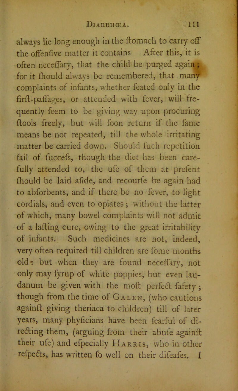 always lie long enough in the ftomach to carry off the ofFenfive matter it contains After this, it is often neceffary, that the child be purged again.; for it Ihould always be remembered, that man’f complaints of infants, whether feated only in the firft-paffages, or attended with fever, will fre- quently feem to be giving way upon procuring ftools freely, but w'ill foon return if the fame means be not repeated, till the whole Irritating matter be carried down. Should fuch repetition fail of fuccefs, though the diet has been care- fully attended to, the ufe of them at prefent fliould be laid afide, and recourfe be again had to abforbents, and if there be no fever, to light cordials, and even to opiates; without the latter of which, many bowel complaints will not admit of a lading cure, ovVing to the great irritability of infants. Such medicines are not, indeed, very often required till children are fome months old-: but when they are found neceffary, not only may fyrup of white poppies, but even lau- danum be given with the moft perfect fafety; though from the time of Galen, (who cautions againft giving theriaca to children) till of later years, many phyficians have been fearful of di- refting them, (arguing from their abufe againft their ufe) and efpecially Harris, who in other refpedts, has written fo well on their difeafes, I