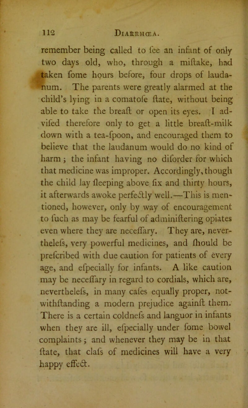 remember being called to Tee an Infant of only two days old, who, through a miftake, had taken fome hours before, four drops of lauda- 'Yium. The parents w'ere greatly alarmed at the child’s lying in a comatofe ftate, without being able to take the breaft or open its eyes. I ad- vlfed therefore only to get a little breaft-milk down with a tea-fpoon, and encouraged them to believe that the laudanum would do no kind of harm ; the infant having no diforder for which that medicine was Improper. Accordingly, though the child lay lleeping above fix and thirty hours, it afterwards aw'oke perfeflly well.—This is men- tioned, however, only by way of encouragement to fuch as may be fearful of adminiftering opiates even where they are neceflary. They are, never- thelefs, very powerful medicines, and fliould be prefcribed with due caution for patients of every age, and efpecially for infants. A like caution may be neceflary in regard to cordials, which are, neverthelefs, in many cafes equally proper, not- withftanding a modern prejudice againft them. There is a certain coldnefs and languor in infants when they arc ill, efpecially under fome bowel complaints; and whenever they may be in that ftate, that clafs of medicines will have a very happy effed:.