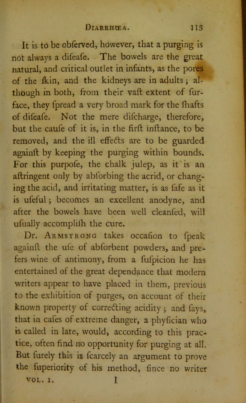 It is to be obferved, however, that a purging is not always a difeafe. The bowels are the great natural, and critical outlet in infants, as the por^ of the fkin, and the kidneys are in adults j af- though in both, from their vaft extent of fur- face, they fpread a very broad mark for the fliafts of difeafe. Not the mere difcharge, therefore, but the caufe of it is, in the firft inftance, to be removed, and the ill effedts are to be guarded againft by keeping the purging within bounds. For this purpofe, the chalk julep, as it'is an aftringent only by abforbing the acrid, or chang- ing the acid, and irritating matter, is as fafe as it is ufeful j becomes an excellent anodyne, and after the bowels have been well cleanfed, will ufually accomplilh the cure. Dr. Armstrong takes occafion to fpeak againll the ufe of abforbent powders, and pre- fers wine of antimony, from a fufpicion he has entertained of the great dependance that modern writers appear to have placed in them, previous to the exhibition of purges, on account of their known property of correding acidity > and fays, that in cafes of extreme danger, a phyfician who is called in late, would, according to this prac- tice, often find no opportunity for purging at all. But furely this is fcarcely an argument to prove the fuperiority of his method, fince no writer VOL, I. I