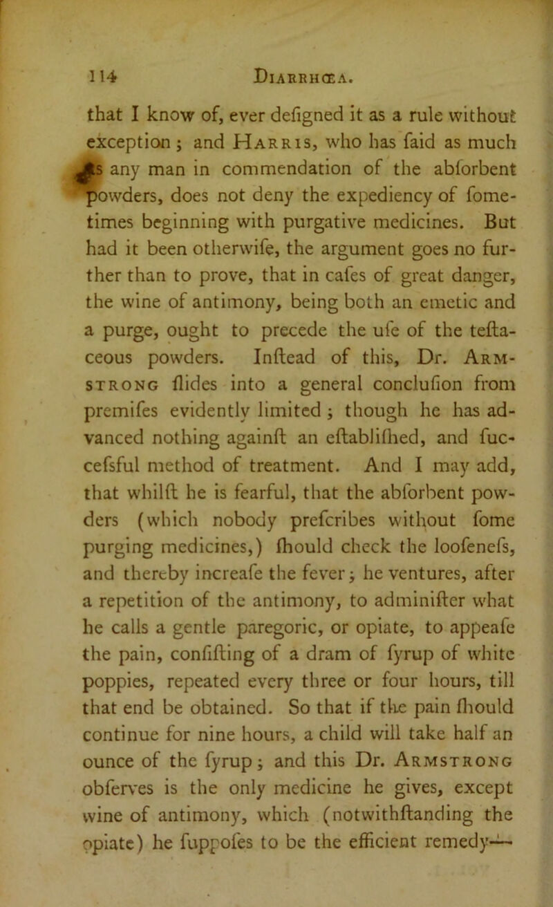 that I know of, ever defigned it as a rule without exception ; and Harris, who has faid as much fs any man in commendation of the abforbent owders, does not deny the expediency of fome- times beginning with purgative medicines. But had it been otherwife, the argument goes no fur- ther than to prove, that in cafes of great danger, the wine of antimony, being both an emetic and a purge, ought to precede the ufe of the tefta- ceous powders. Inftead of this. Dr. Arm- strong Aides into a general conclufion from premifes evidently limited ; though he has ad- vanced nothing againft an eftablilhed, and fuc- cefsful method of treatment. And I may add, that whilft he is fearful, that the abforbent pow- ders (which nobody preferibes without fome purging medicines,) (hould check the loofenefs, and thereby increafe the fever; he ventures, after a repetition of the antimony, to adminifter what he calls a gentle paregoric, or opiate, to appeafe the pain, confifting of a dram of fyrup of white poppies, repeated every three or four hours, till that end be obtained. So that if tlie pain fliould continue for nine hours, a child will take half an ounce of the fyrup; and this Dr. Armstrong obferves is the only medicine he gives, except wine of antimony, which (notwithftanding the opiate) he fuppofes to be the efficient remedy-^
