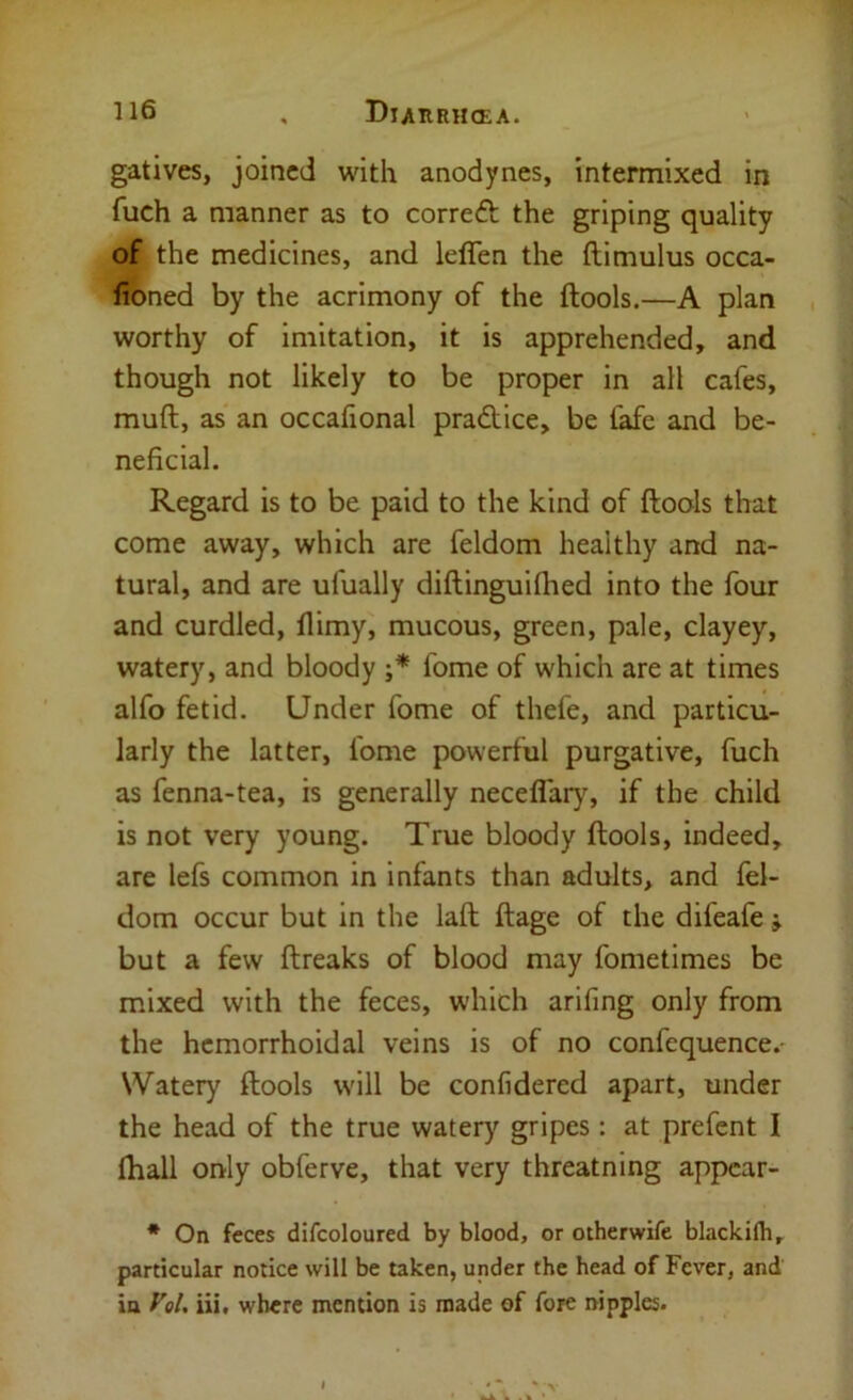 gatives, joined with anodynes, intermixed in fuch a manner as to correft the griping quality of the medicines, and ieflen the ftimulus occa- lioned by the acrimony of the ftools.—A plan worthy of imitation, it is apprehended, and though not likely to be proper in all cafes, muft, as' an occafional pradice, be fafe and be- neficial. Regard is to be paid to the kind of ftools that come away, which are feldom healthy and na- tural, and are ufually diftinguiflied into the four and curdled, llimy, mucous, green, pale, clayey, watery, and bloody ;* fome of which are at times alfo fetid. Under fome of thefe, and particu- larly the latter, fome powerful purgative, fuch as fenna-tea, is generally neceflaiy% if the child is not very young. True bloody ftools, indeed, are lefs common in infants than adults, and fel- dom occur but in the laft ftage of the difeafe j but a few ftreaks of blood may fometimes be mixed with the feces, which arifing only from the hemorrhoidal veins is of no confequence.- Watery ftools will be confidered apart, under the head of the true watery gripes: at prefent I (hall only obferve, that very threatning appear- * On feces difcoloured by blood, or otherwife blackith, particular notice will be taken, under the head of Fever, and in Vol. iii. where mention is made of fore nipples.