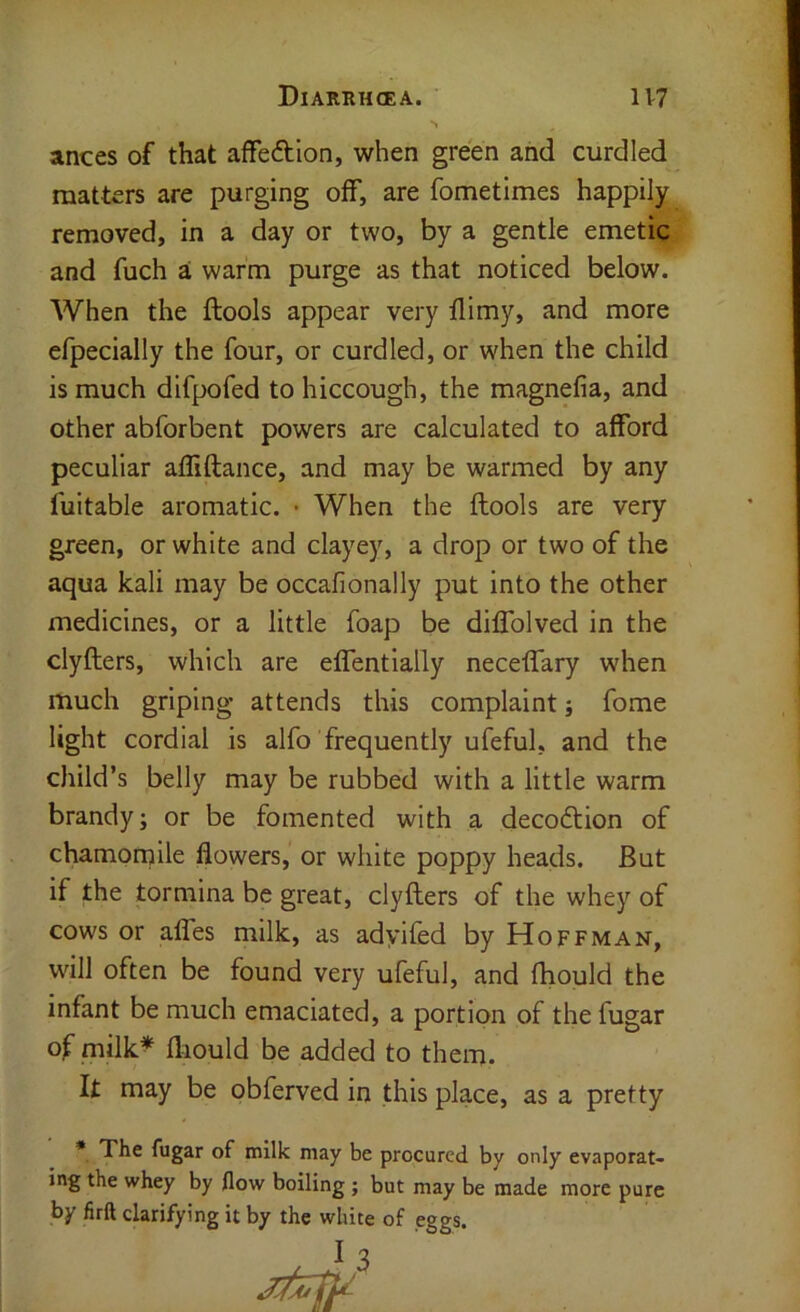 ances of that affeftion, when green and curdled matters are purging off, are fometimes happily removed, in a day or two, by a gentle emetic and fuch ai warm purge as that noticed below. When the ftools appear very flimy, and more efpecially the four, or curdled, or when the child is much difpofed to hiccough, the magnefia, and other abforbent powers are calculated to afford peculiar affiftance, and may be warmed by any fuitable aromatic. • When the flools are very green, or white and clayey, a drop or two of the aqua kali may be occafionally put into the other medicines, or a little foap be diffolved in the clyflers, which are effentially neceffary when much griping attends this complaint; fome light cordial is alfo frequently ufeful, and the child’s belly may be rubbed with a little warm brandy; or be fomented with a decodtion of chamomile flowers, or white poppy heads. But if the tormina be great, clyflers of the whey of cows or affes milk, as adyifed by Hoffman, will often be found very ufeful, and fhould the infant be much emaciated, a portion of the fugar of milk^ fliould be added to them. It may be obferved in this place, as a pretty * The fugar of milk may be procured by only evaporat- ing the whey by flow boiling; but may be made more pure by firft clarifying it by the white of eggs.