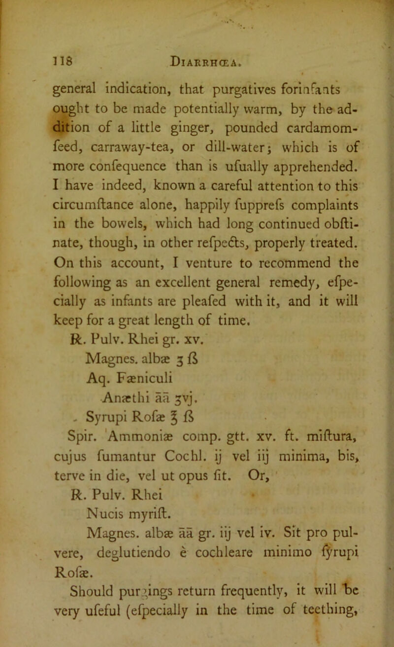 general indication, that purgatives forinfants ought to be made potentially warm, by the ad- dition of a little ginger, pounded cardamom- feed, carraway-tea, or dill-water; which is of more confequence than is ufually apprehended. I have indeed, known a careful attention to this circumftance alone, happily fupprefs complaints in the bowels, which had long continued obfti- nate, though, in other refpedts, properly treated. On this account, I venture to recommend the following as an excellent general remedy, efpe- cially as infants are pleafed with it, and it will keep for a great length of time. R. Pulv. Rhei gr. xv. Magnes. albse 3 Aq. Fasniculi Anasthi aa ^vj. - Syrupi Rofa; ^ ft Spir. 'Ammonias comp. gtt. xv. ft. miftura, cujus fumantur Cochl. ij vel iij minima, bis, terve in die, vel ut opus fit. Or, R. Pulv. Rhei Nucis myrift. Magnes. alba aa gr. iij vel iv. Sit pro pul- vere, deglutiendo e cochleare minimo fj^rupi Rofa. Should pur.’lngs return frequently> it will “be very ufeful (efpecially in the time of teething,