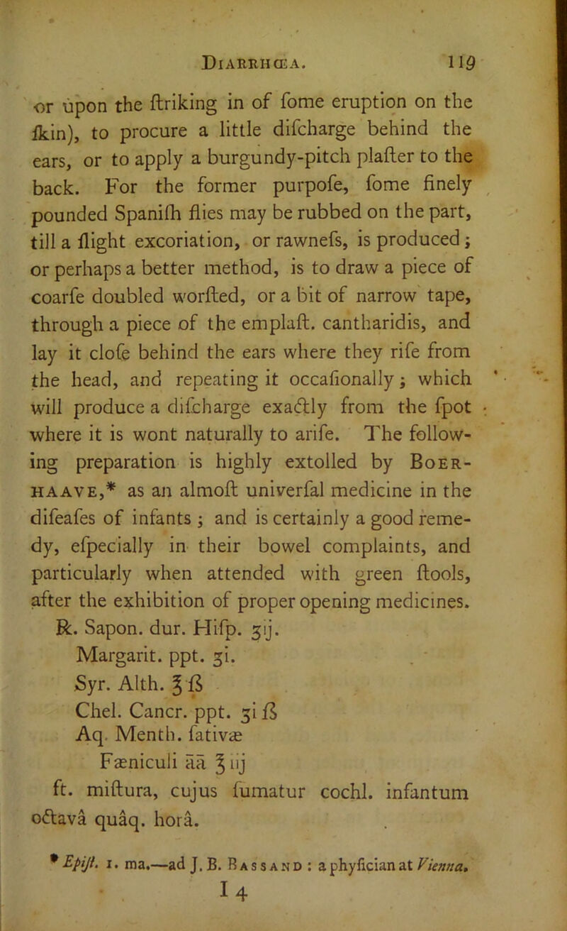 or upon the ftrlking in of fome eruption on the fkin), to procure a little difcharge behind the ears, or to apply a burgundy-pitch plafter to the back. For the former purpofe, fome finely pounded Spanilh flies may be rubbed on the part, till a flight excoriation, or rawnefs, is produced; or perhaps a better method, is to draw a piece of coarfe doubled worfted, or a bit of narrow tape, through a piece of the emplaft. cantharidis, and lay it clofe behind the ears where they rife from the head, and repeating it occafionally; which will produce a difcharge exaftly from the fpot where it is wont naturally to arife. The follow- ing preparation is highly extolled by Boer- HAAVE,* as an almoft univerfal medicine in the difeafes of infants j and is certainly a good reme- dy, efpecially in their bowel complaints, and particularly when attended with green ftools, after the exhibition of proper opening medicines. R. Sapon. dur. Hifp. 5ij. Margarit. ppt. ^i. Syr. Alth. Chel. Cancr. ppt. ^i fS Aq. Menth. fativs Fasniculi aa ^lij ft. miftura, cujus fumatur cochl. infantum oftava quaq. hora. • Epiji, I. ma.—ad J. B. RAssANora phylician at Vienna, I4