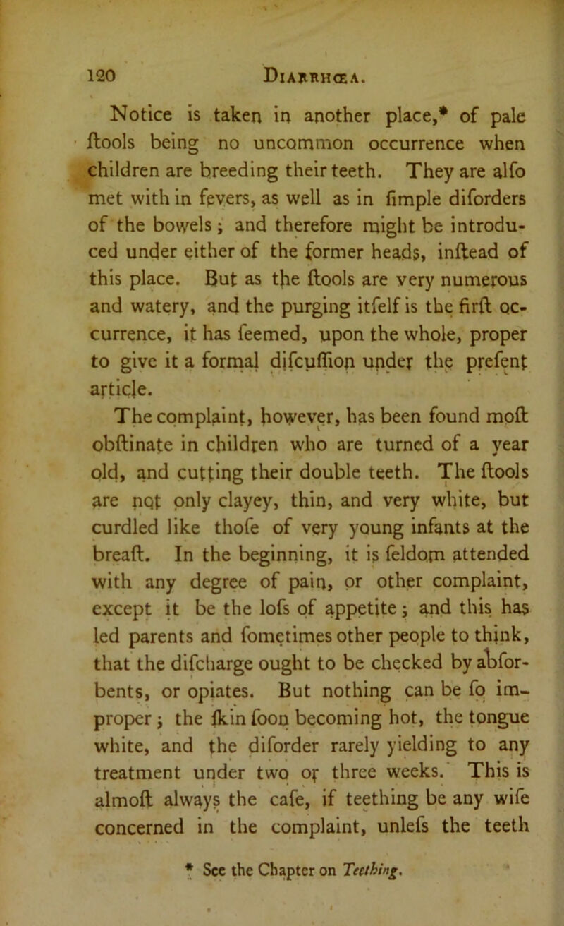 Notice is taken in another place,* of pale ftools being no uncommon occurrence when children are breeding their teeth. They are alfo met with in fevers, as well as in fimple diforders of the bowels; and therefore might be introdu- ced under either of the former heads, inftead of this place. But as the ftools are very numerous and watery, and the purging itfelf is the firft oc- currence, it has feemed, upon the whole, proper to give it a fornial djfcuflion under the prefent article. The complaint, however, has been found moft obftinate in children who are turned of a year old, and cutting their double teeth. The ftools are pQt only clayey, thin, and very white, but curdled like thofe of very young infants at the bread. In the beginning, it is feldom attended with any degree of pain, or other complaint, except it be the lofs of appetite j and this has led parents and fometimes other people to think, that the difeharge ought to be checked by a^Dfor- bents, or opiates. But nothing can be fo im- proper i the Ikin foop becoming hot, the tongue white, and the diforder rarely yielding to any treatment under two or three weeks.' This is almoft always the cafe, if teething be any wife concerned in the complaint, unlefs the teeth * See the Chapter on Teething,