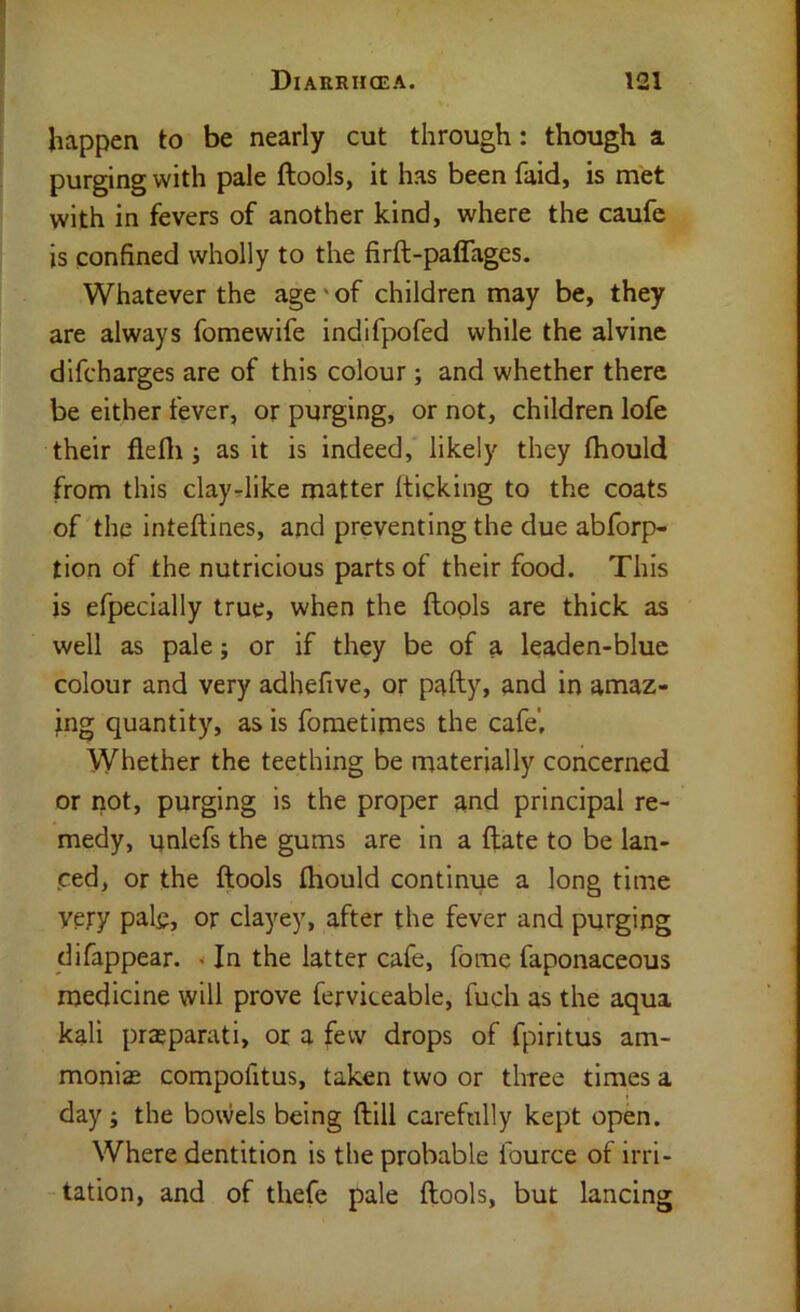 happen to be nearly cut through: though a purging with pale ftools, it has been faid, is met with in fevers of another kind, where the caufc is confined wholly to the firft-paffages. Whatever the age'of children may be, they are always fomewife indlfpofed while the alvine dlfcharges are of this colour; and whether there be either fever, or purging, or not, children lofe their flefli; as it is indeed, likely they fhould from this clayrlike matter (ticking to the coats of the Inteftines, and preventing the due abforp- tion of the nutricious parts of their food. This is efpecially true, when the ftools are thick as well as pale; or if they be of a leaden-blue colour and very adhefive, or pafty, and in amaz- ing quantity, as is foraetimes the cafe’. Whether the teething be materially concerned or not, purging is the proper and principal re- medy, unlefs the gums are in a ftate to be lan- ced, or the ftools fhould continue a long time yety pale, or clayey, after the fever and purging difappear. < In the latter cafe, fome faponaceous medicine will prove ferviceable, fuch as the aqua kali prajparati, or a few drops of fpiritus am- monias compofitus, taken two or three times a • day; the bowels being ftill carefully kept open. Where dentition is the probable fource of irri- “tation, and of thefe pale ftools, but lancing