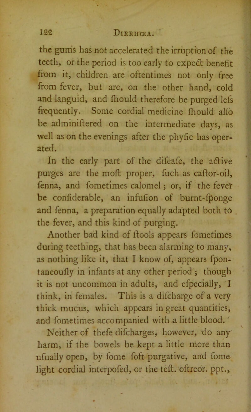 the gums has not accelerated the irruption of the teeth, or the period is too early to expedt benefit from it, children are oftentimes not only free from fever, but are, on the other hand, cold and languid, and Ihould therefore be purged lefs frequently. Some cordial medicine fliould alfo be adminiftered on the intermediate days, as well as on the evenings after the phyfic has oper- ated. In the early part of the difeale, the a6live purges are the moft proper, fuch as caftor-oil, fenna, and fometimes calomel; or, if the fever be confiderable, an infufion of burnt-f^onge and fenna, a preparation equally adapted both to the fever, and this kind of purging. Another bad kind of ftools appears fometimes during teething, that has been alarming to many, as nothing like it, that I know of, appears fpon- taneoufly in infants at any other period ; though it is not uncommon in adults, and efpecially, I think, in females. This is a difcharge of a very thick mucus, which appears in great quantities, and fometimes accompanied with a little blood.' Neither of thefe difcharges, however, do any harm, if the bowels be kept a little more than ufually open, by fome foft purgative, and fome light cordial interpofed, or the tell, oftreor. ppt..