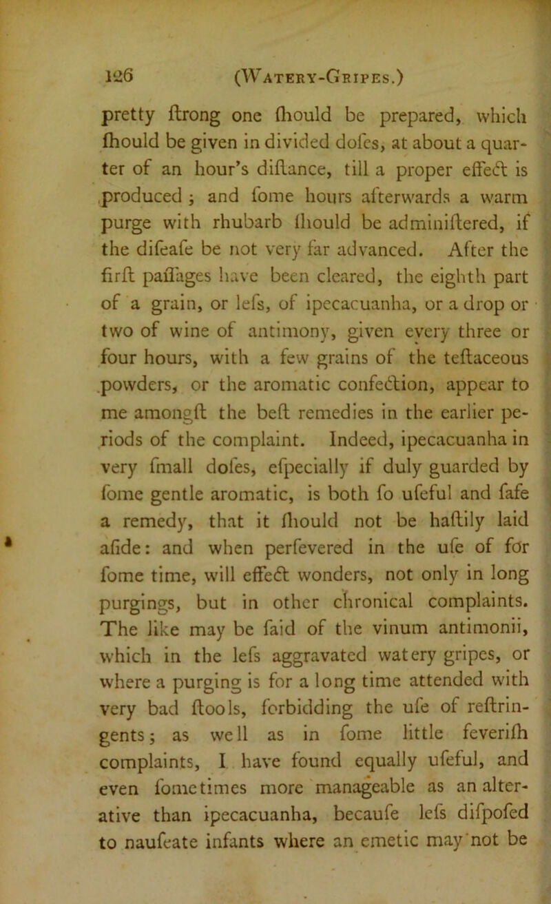 pretty ftrong one fliould be prepared, which Ihould be given in divided doles, at about a quar- ter of an hour’s diflance, till a proper effecfl is produced j and fome hours afterwards a warm purge with rhubarb lliould be adminillered, if the difeafe be not very far advanced. After the firll paflages have been cleared, the eighth part of a grain, or lefs, of ipecacuanha, or a drop or two of wine of antimony, given every three or four hours, with a few grains of the teftaceous powders, or the aromatic confed;ion, appear to me amongft the bell remedies in the earlier pe- riods of the complaint. Indeed, ipecacuanha in very fmall dofes, efpecially if duly guarded by fome gentle aromatic, is both fo ufeful and fafe a remedy, that it Ihould not be haftily laid afide: and when perfevered in the ufe of for fome time, will effeft wonders, not only in long purgings, but in other chronical complaints. The like may be faid of the vinum antimonii, which in the lefs aggravated watery gripes, or where a purging is for a long time attended with very bad ftools, forbidding the ufe of reftrin- gents; as well as in fome little feverilh complaints, I have found equally ufeful, and even fome times more manageable as an alter- ative than ipecacuanha, becaufe lefs difpofed to naufoate infants where an emetic may not be