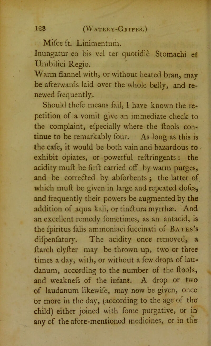 Mifce ft. Linimentum. Inungatur eo bis vel ter quotidie Stomachi ef Umbilici Regio. Warm flannel with, or without heated bran, may be afterwards laid over the whole belly, and re- newed frequently. Should thefe means fail, 1 have known the re- petition of a vomit give an immediate check to the complaint, efpecially where the ftools con- tinue to be remarkably four. As long as this is the cafe, it would be both vain and hazardous to exhibit opiates, or powerful reftringents: the acidity muft be firft carried off by warm purges, and be corredled by abforbents ; the latter of which muft be given in large and repeated dofes, and frequently their powers be augmented by the addition of aqua kali, or tindtura myrrhas. And an excellent remedy fometimes, as an antacid, is the fpiritus falls ammoniac! fuccinati of Bates’s difpenfatory. The acidity once removed, a flarch clyfter may be thrown up, two or three times a day, with, or without a few drops of lau- danum, according to the number of the flools, and weaknefs of the infant. A drop or two of laudanum likewife, may now be given, once or more in the day, (according to the age of the child) either joined with fome purgative, or in any of the afore-mentioned medicines, or in the