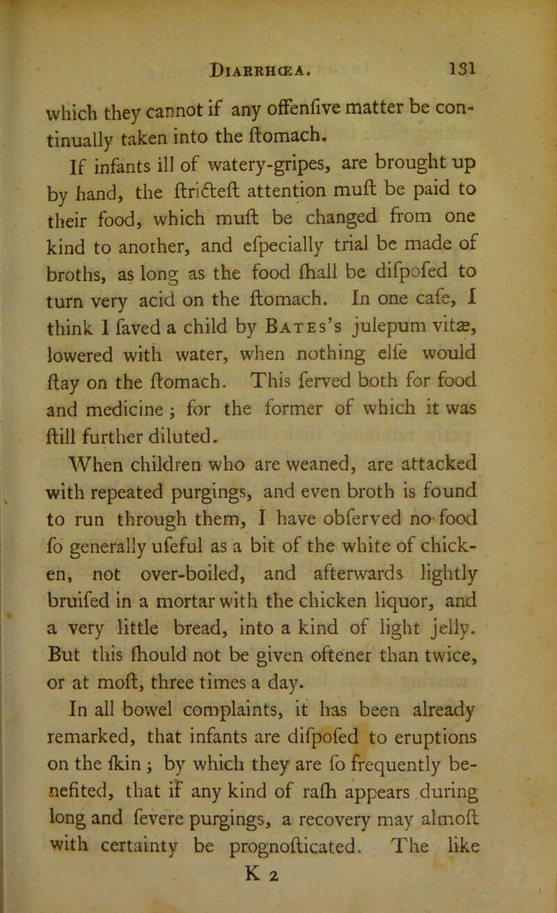 which they cannot if any ofFenfive matter be con- tinually taken into the ftomach. If infants ill of watery-gripes, are brought up by hand, the ftrideft attention mull be paid to their food, which muft be changed from one kind to another, and cfpecially trial be made of broths, as long as the food fhall be difpofed to turn very acid on the ftomach. In one cafe, 1 think 1 kved a child by Bates’s julepum vita, lowered with water, when nothing elfe would ftay on the ftomach. This ferved both for food and medicine; for the former of which it was ftill further diluted. When children who are weaned, are attacked with repeated purgings, and even broth is found to run through them, I have obferved no-food fo generally ufeful as a bit of the white of chick- en, not over-boiled, and afterwards lightly bruifed in a mortar with the chicken liquor, and a very little bread, into a kind of light jelly. But this fhould not be given oftener than twice, or at moft, three times a day. In all bowel complaints, it has been already remarked, that infants are difpofed to eruptions on the Ikin; by which they are fo frequently be- nefited, that if any kind of rafli appears during long and fevere purgings, a recovery may almoft with certainty be prognofticated. The like K 2