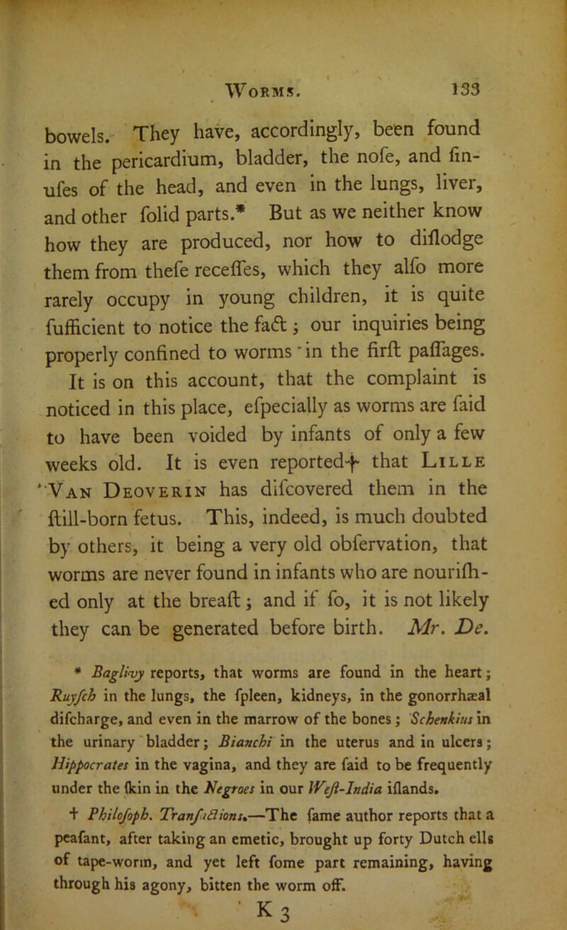 bowels. They have, accordingly, been found in the pericardium, bladder, the nofe, and fin- ufes of the head, and even in the lungs, liver, and other folid parts.* But as we neither know how they are produced, nor how to dillodge them from thefe receffes, which they alfo more rarely occupy in young children, it is quite fufficient to notice the fad; our inquiries being properly confined to worms - in the firft paffages. It is on this account, that the complaint is noticed in this place, efpecially as worms are faid to have been voided by infants of only a few weeks old. It is even reported-f that Lille ' Van Deoverin has difcovered them in the ftill-born fetus. This, indeed, is much doubted by others, it being a very old obfervation, that worms are never found in infants who are nourifh- ed only at the breaft; and if fo, it is not likely they can be generated before birth. Mr. De. * Bagli<vy reports, that worms are found in the heart; Ruy/ch in the lungs, the fpleen, kidneys, in the gonorrhaeal difcharge, and even in the marrow of the bones; Schenkim in the urinary bladder; Bianchi in the uterus and in ulcers; Hippocrates in the vagina, and they are faid to be frequently under the (kin in the Negroes in our Weji-India iflands. + Bhilojoph. TranftBians.—The fame author reports that a pcafant, after taking an emetic, brought up forty Dutch ells of tape-worm, and yet left fome part remaining, having through his agony, bitten the worm off. ’ K3