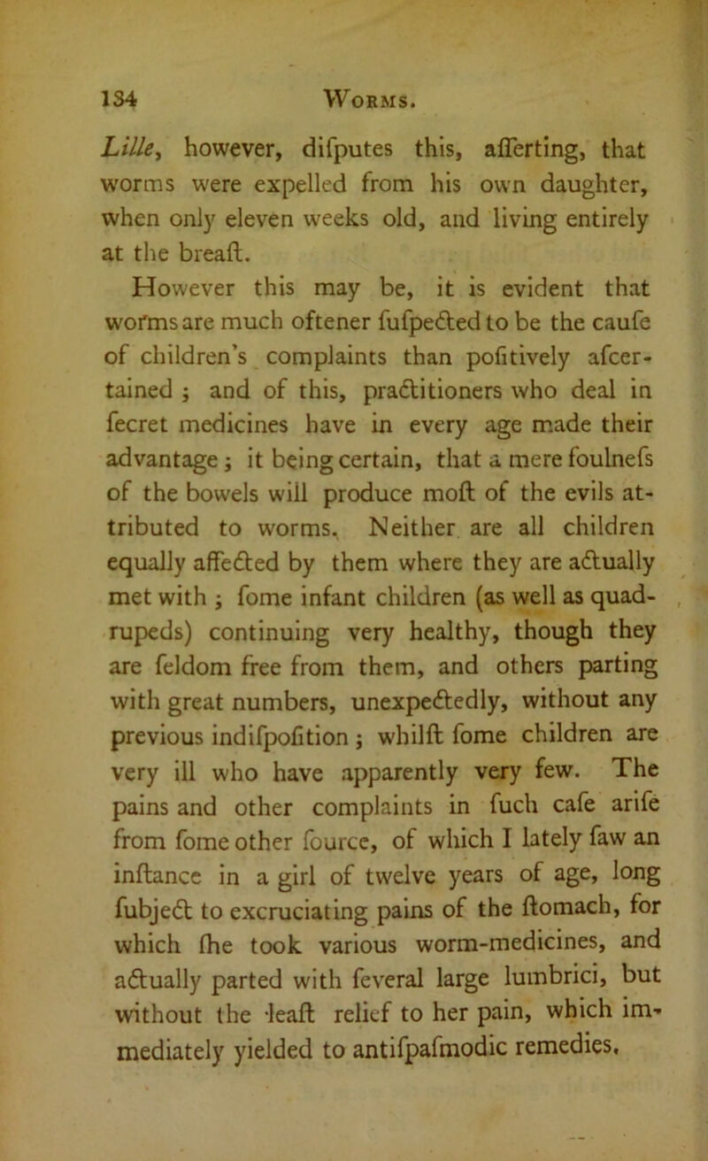 Lille^ however, difputes this, aflerting, that worms were expelled from his own daughter, when onl}^ eleven weeks old, and living entirely at the breaft. However this may be, it is evident that worms are much oftener fufpedted to be the caufe of children’s complaints than pofitively afcer- tained j and of this, pradtitioners who deal in fecret medicines have in every age made their advantage; it being certain, that a mere foulnefs of the bowels will produce moft of the evils at- tributed to worms. Neither are all children equally affedted by them where they are adtually met with ; fome infant children (as well as quad- , rupeds) continuing very healthy, though they are feldom free from them, and others parting with great numbers, unexpedtedly, without any previous indifpolition j whilft fome children are very ill who have apparently very few. The pains and other complaints in fuch cafe arife from fome other fourcc, of which I lately faw an inftancc in a girl of twelve years of age, long fubjedt to excruciating pains of the ftomach, for which Ihe took various worm-medicines, and adtually parted with feveral large lumbrici, but without the -leaft relief to her pain, which im- mediately yielded to antifpafmodic remedies.