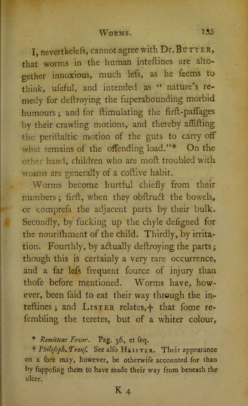 I, neverthelefs, cannot agree with Dr. Butter, that worms in the human inteftines are alto- gether innoxious, much lefs, as he feems to think, ufeful, and intended as “ nature’s re- medy for deftroying the fuperabounding morbid humours; and for ftimulating the firft-paffages by their crawling motions, and thereby affifting the periftaltic motion of the guts to carry oiF what remains of the offending load.”* On the other hand, children who are rnoft troubled W'ith wouns are generally of a coftive habit. ,Worms become hurtful chiefly from their numbers; firft, when they obftrudt the bowels, or comprefs the adjacent parts by their bulk. Secondly, by fucking up the chyle defigned for the nourifhment of the child. Thirdly, by irrita- tion. Fourthly, by adtually deftroying the parts; though this is certainly a very rare occurrence, and a far lefs frequent fource of injury than thofe before mentioned. Worms have, how- ever, been faid to eat their way through the in- teftines ; and Lister relates,-}' that fomc re- fembling the teretes, but of a whiter colour, * Rmhtent Fever. Pag. 36, et feq. + Fhilo/oph. Tranf. See alfo Hs iste R. Their appearance on a fore may, however, be otherwife accounted for than by fuppofing them to have made their way from beneath the ulcer.