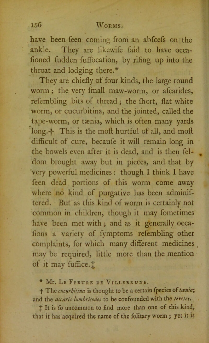 have been feen coming from an abfcefs on the ankle. They are likewife faid to have occa- fioned fudden fulfocation, by rifing up into the throat and lodging there.* They are chiefly of four kinds, the large round worm; the very fmall maw-worm, or afcarides, refembling bits of thread; the fhort, flat white worm, or cucurbitina, and the jointed, called the tape-worm, or tsnia, which is often many yards long.-}- This is the moft hurtful of all, and moll difficult of cure, becaufe it will remain long in the bowels even after it is dead, and is then fel- , dom brought away but in pieces, and that by very powerful medicines : though I think I have feen dead portions of this worm come away where no kind of purgative has been adminif- tered. But as this kind of worm is certainly not common in children, though it may fometimes have been met with; and as it generally occa- fions a variety of fymptoms refembling other complaints, for which many different medicines , may be required, little more than the mention of it may fuffice.;^ * Mr. Le Febure de Villebrune. f The cucurbitina is thought to be a certain fpccies of tania\ and the ascaris lumbricodes to be confounded with the terctes, . f It is fo uncommon to find more than one of this kind, that it has acquired the name of the folitary worm; yet it is