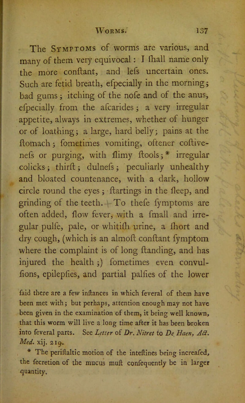 The Symptoms of worms are various, and many of them very equivocal: I fliall name only the more conftant, and lefs uncertain ones. Such are fetid breath, efpecially in the morning; bad gums; itching of the nofe and of the anus, efpecially from the afcarides; a very irregular appetite, always in extremes, whether of hunger or of loathing; a large, hard belly; pains at the flomach; fometimes vomiting, oftener coftive- nefs or purging, with flimy ftools;* irregular colicks; third; dulnefs; peculiarly unhealthy and bloated countenance, with a dark, hollow circle round the eyes; ftartings in the fleep, and grinding of the teeth. ^ To thefe fymptoms are often added, flow fever, with a fmall and irre- gular pulfe, pale, or whitifli urine, a fhort and dry cough, (which is an almofl; conftant fymptom where the complaint is of long ftanding, and has injured the health;) fometimes even convul- flons, epilepfies, and partial palfies of the lower faid there are a few inllances in which feveral of them have been met with; but perhaps, attention enough may not have been given in the examination of them, it being well known, that this worm will live a long time after it has been broken into feveral parts. See Letter of Dr. Nitret to De Haen, AS. Med. xij. a 1 * The periftaltic motion of the intellines being increafed, the fecretion of the mucus muft confequently be in larger quantity.
