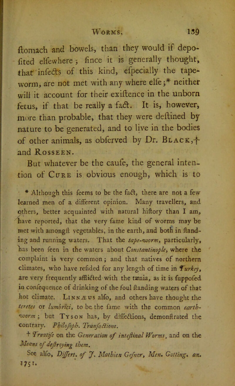 ftomach and bowels, than they would if depo- fited elfewhere; fince it is generally thought, that infeft's of this kind, eipecially the tape- worm, are not met with any where elfe neither will it account for their exiftence in the unborn fetus, if that be really a fad. It is, however, more than probable, that they were deftined by nature to be generated, and to live in the bodies of other animals, as obferved by Dr. BLACK,'f and Rosseen. Bat whatever be the caufe, the general inten- tion of Cure is obvious enough, which is to ■ * Although this feems to be the faft, there are not a few learned men of a different opinion. Many travellers, and ^thers, better acquainted with natural hiftory than I am, have reported, that the very fame kind of worms may be met with amongft vegetables, in the earth, and both in fland- ing and running waters. That the iape~’worm, particularly, has been feen in the waters about Constantinople, where the complaint is very common; and that natives of northern climates, who have refided for any length of time in Turkey, are very frequently afflidled with the taenia, as it is fuppofed in confequence of drinking of the foul (landing waters of that hot climate. Linnaeus alfo, and others have thought the teretes or lumhrici, to be the fame with the common earth- nuorm •, but Tyson has, by diffedlions, demonftrated the contrary. Philojoph. TranfaSlions. + Treatife on the Generation of intejiinal Worms, and on the Means of defraying them. See alfo, Dijfert. of J. Mathien Gefner, Men. Gotting. an. 1751.