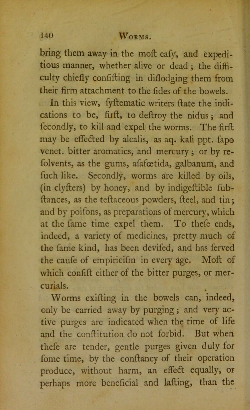 bring them away in the moft eafy, and expedi- tious manner, whether alive or dead j the diffi- culty chiefly confifting in diflodging them from their firm attachment to the fides of the bowels. In this view, fyftematic writers flate the indi- cations to be, firft, to deftroy the nidus j and fecondly, to kill and expel the worms. The firfl may be effefted by alcalis, as aq. kali ppt. fapo venet. bitter aromatics, and mercury ; or by re- folvents, as the gums, afafoetida, galbanum, and fuch like. Secondly, worms are killed by oils, (in clyfters) by honey, and by indigefliblc fub- ftances, as the teflaceous powders, fteel, and tin; and by poifons, as preparations of mercury, which at the fame time expel them. To thefe ends, indeed, a variety of medicines, pretty much of the fame kind, has been devifed, and has ferved the caufe of empiricifm in every age. Moll of which confift either of the bitter purges, or mer- curials. Worms exilling in the bowels can, indeed, only be carried away by purging; and very ac- tive purges are indicated when the time of life and the conflitution do not forbid. But when thefe are tender, gentle purges given duly for fome time, by the conflancy of their operation produce, without harm, an effedl equally, or perhaps more beneficial and lafling, than the